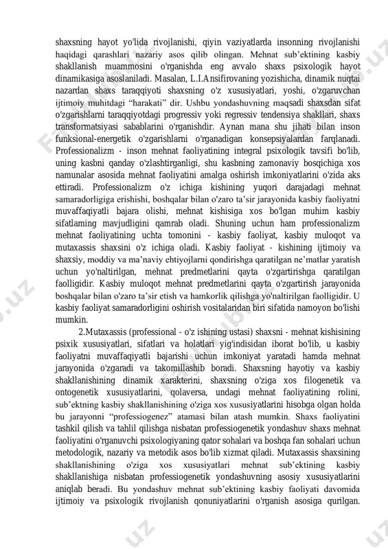 egaligini anglatadi. shaxs va kasbiy faoliyat tuzilishining o'zaro ta’siri va o'zaro munosabati, mutaxassis shaxsining shakllanishi, professionalizatsiya muammosi ye.a.klimov, t.v.kudryasev, yu.p.povarenkov, o.g.noskova, n.s.pryajnikov, ye.yu.pryajnikova va boshqalarning ilmiy tadqiqot ishlarida tadqiq etilgan. ushbu tadqiqotlarga b.g.ananev, k.a.abulxanova- slavskaya, a.i.ansiferova, b.f.lomovlarning shaxs va faoliyatning o'zaro aloqasi, shaxsning hayot yo'lida rivojlanishi, qiyin vaziyatlarda insonning rivojlanishi haqidagi qarashlari nazariy asos qilib olingan. mehnat sub’ektining kasbiy shakllanish muammosini o'rganishda eng avvalo shaxs psixologik hayot dinamikasiga asoslaniladi. masalan, l.i.ansifirovaning yozishicha, dinamik nuqtai nazardan shaxs taraqqiyoti shaxsning o'z xususiyatlari, yoshi, o'zgaruvchan ijtimoiy muhitdagi “harakati” dir. ushbu yondashuvning maqsadi shaxsdan sifat o'zgarishlarni taraqqiyotdagi progressiv yoki regressiv tendensiya shakllari, shaxs transformatsiyasi sabablarini o'rganishdir. aynan mana shu jihati bilan inson funksional-energetik o'zgarishlarni o'rganadigan konsepsiyalardan farqlanadi. professionalizm - inson mehnat faoliyatining integral psixologik tavsifi bo'lib, uning kasbni qanday o'zlashtirganligi, shu kasbning zamonaviy bosqichiga xos namunalar asosida mehnat faoliyatini amalga oshirish imkoniyatlarini o'zida aks ettiradi. professionalizm o'z ichiga kishining yuqori darajadagi mehnat samaradorligiga erishishi, …