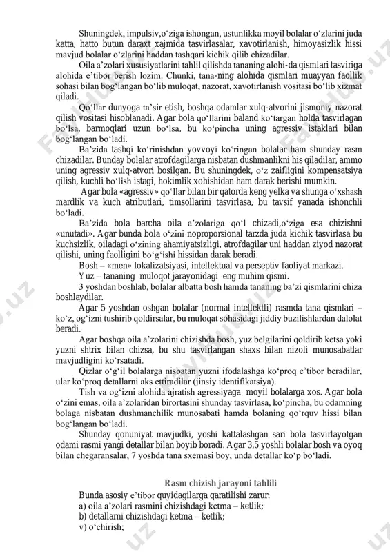 blanadi. bunga qarama-qarshi xarakteristikali rasmlar emotsional aloqalarning past darajasidan dalolat beradi. oilaning bir qismi bir guruhda chizilgan, bitta yoki bir necha shaxs alohida tasvirlangan rasmlar psixologik jihatdan qiziqarlidir. agar bola o‘zini alohida ajratib qo‘ysa, bu uning ajralib qolganlik hissi mavjudligini bildiradi. agar oila a’zolaridan birortasi alohida qilib chizilsa, bolaning unga nisbatan negativ munosabati, undan bolaga kelayotgan xavf haqida taxmin qilish mumkin. rasmda oila a’zolarini guruhlarga birlashtirish oilaning psixologik mikrostrukturasini aniqlash imkonini beradi. chizilgan figuralar xususiyatlari tahlili oila a’zolarining grafik tasvir xususiyatlari bolaning ayrim oila a’zosiga nisbatan emotsional munosabatini, bola uni qanday idrok etishi, bolaning «men- obrazi», uning jinsiy identifikatsiyasi kabi keng qamrovli ma’lumotlar berishi mumkin. bolaning oila a’zolariga emotsional munosabatini baholashda quyidagilarga alohida e’tibor berish zarur: 1) tana detallari miqdori: bosh, soch, quloqlar, ko‘zlar, ko‘z qorachig‘i, kipriklar, qosh, burun,yuz, og‘iz,bo‘yin, yelka, qo‘llar, kaft, barmoqlar, oyoq, tovonning mavjudligi; 2) kiyim detallari va bezaklar: bosh kiyimi, yoqa, galstuk, bant, cho‘ntak, kamar, tugmacha, …