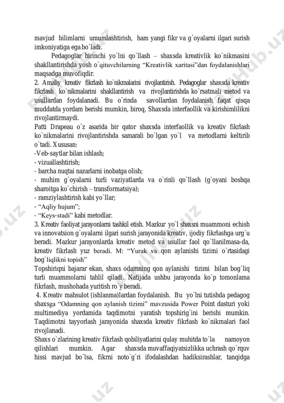g”, “bashorat qiling”, “fikrni mantiqan bayon eting”, “tasavvur qiling” kabi so`z (fe`l)lardan foydalanish amaliy jihatdan samarali sanaladi. agarda pedagog shaxsdan “yurak va qon aylanish tizimi o`rtasidagi bog`liqlikni ta`riflab berish”ni talab qilish o`rniga, “yurak va qon aylanish tizimi o`rtasidagi bog`liqlikning barcha turlarini keltirish”ni so`rashi lozim. natijada shaxs ham mavjud bilimlarni umumlashtirish, ham yangi fikr va g`oyalarni ilgari surish imkoniyatiga ega bo`ladi. pedagoglar birinchi yo`lni qo`llash – shaxsda kreativlik ko`nikmasini shakllantirishda yosh o`qituvchilarning “kreativlik xaritasi”dan foydalanishlari maqsadga muvofiqdir. 2. amaliy kreativ fikrlash ko`nikmalarini rivojlantirish. pedagoglar shaxsda kreativ fikrlash ko`nikmalarini shakllantirish va rivojlantirishda ko`rsatmali metod va usullardan foydalanadi. bu o`rinda savollardan foydalanish faqat qisqa muddatda yordam berishi mumkin, biroq, shaxsda interfaollik va kirishimlilikni rivojlantirmaydi. patti drapeau o`z asarida bir qator shaxsda interfaollik va kreativ fikrlash ko`nikmalarini rivojlantirishda samarali bo`lgan yo`l va metodlarni keltirib o`tadi. xususan: -veb-saytlar bilan ishlash; - vizuallashtirish; - barcha nuqtai nazarlarni inobatga olish; - muhim g`oyalarni turli vaziyatlarda va o`rinli …