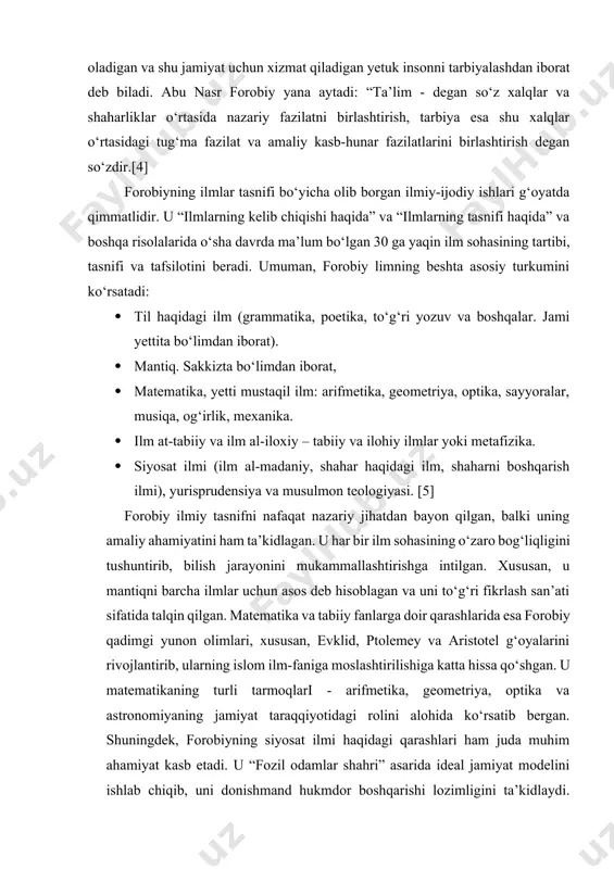 kr bayon etgan. uning ta’kidlashicha, avval bilish zarur bo‘lgan ilm o‘rganiladi, bu - olam asoslari haqidagi ilmdir. uni o‘rgangach, tabiiy ilmlarni, tabiiy jismlar tuzilishini, shaklini, osmon haqidagi bilimlarni o‘rganish lozim. undan so‘ng, umuman, jonli tabiat o‘simlik va hayvonlar haqidagi ilm o‘rganiladi, - deydi. forobiy ta’lim-tarbiyaning asosiy vazifasi jamiyat talablariga javob bera oladigan va shu jamiyat uchun xizmat qiladigan yetuk insonni tarbiyalashdan iborat deb biladi. abu nasr forobiy yana aytadi: “ta’lim - degan so‘z xalqlar va shaharliklar o‘rtasida nazariy fazilatni birlashtirish, tarbiya esa shu xalqlar o‘rtasidagi tug‘ma fazilat va amaliy kasb-hunar fazilatlarini birlashtirish degan so‘zdir.[4] forobiyning ilmlar tasnifi bo‘yicha olib borgan ilmiy-ijodiy ishlari g‘oyatda qimmatlidir. u “ilmlarning kelib chiqishi haqida” va “ilmlarning tasnifi haqida” va boshqa risolalarida o‘sha davrda ma’lum bo‘lgan 30 ga yaqin ilm sohasining tartibi, tasnifi va tafsilotini beradi. umuman, forobiy limning beshta asosiy turkumini ko‘rsatadi: · til haqidagi ilm (grammatika, poetika, to‘g‘ri yozuv va boshqalar. jami yettita bo‘limdan …
