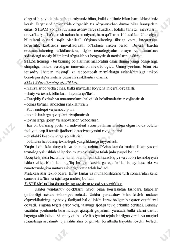 an avvalo tez o'zgaruvchan ma'lumotlar bilan ishlashga qaratilgan maxsus intellektual qobiliyatlarni talab qiladi. qabul qilingan ma'lumotlarni qabul qilish, qayta ishlash va ulardan amaliy foydalanish ko'nikmalarini rivojlantirish stem ta'lim dasturining asosidir. stem yondashuvi bolalarga dunyoni muntazam ravishda o'rganish, atrofda sodir bo'layotgan hodisalar mantig'ini chuqur o'rganish, o'zaro bog'liqligini kashf etish va tushunish, o'zlari uchun yangi, g'ayrioddiy va juda qiziq narsalarni kashf etish imkoniyatini beradi. yangi narsa bilan tanishishni kutish qiziqish va bilim faolligini rivojlantiradi; o'zi uchun qiziqarli muammoni aniqlash, usullarni tanlash va uni hal qilish algoritmini tuzish zarurati, natijalarni tanqidiy baholash qobiliyati - fikrlashning muhandislik uslubini rivojlantirish; jamoaviy faoliyat jamoada ishlash mahoratini rivojlantiradi. bularning barchasi bolaning rivojlanishining tubdan yangi, yuqori darajasini ta'minlaydi va kasb tanlashda kelajakda yanada keng imkoniyatlar yaratadi. stem ta'limining asosiy tarkibiy qismlarini joriy etish har bir asosiy maktabda iqtidorli bolalarni aniqlash uchun eng yaxshi sharoitlarni yaratishga yordam beradi. steam 21-asrning innovatsion texnologiyalariga asoslangan yangi o'quv tizimi sifatida, uning asosiy …