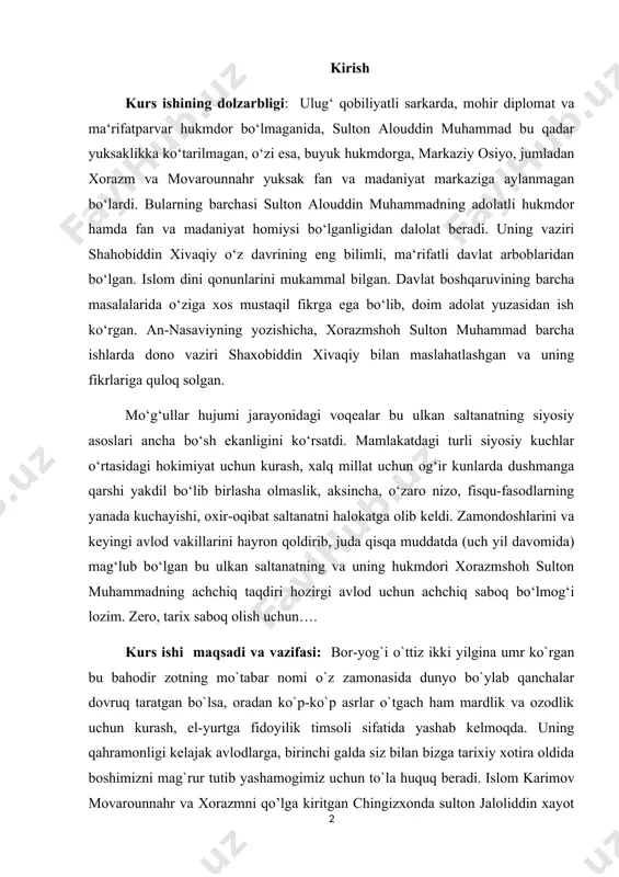 a olmaslik, aksincha, o‘zaro nizo, fisqu-fasodlarning yanada kuchayishi, oxir-oqibat saltanatni halokatga olib keldi. zamondoshlarini va keyingi avlod vakillarini hayron qoldirib, juda qisqa muddatda (uch yil davomida) mag‘lub bo‘lgan bu ulkan saltanatning va uning hukmdori xorazmshoh sulton muhammadning achchiq taqdiri hozirgi avlod uchun achchiq saboq bo‘lmog‘i lozim. zero, tarix saboq olish uchun…. kurs ishi maqsadi va vazifasi: bor-yog`i o`ttiz ikki yilgina umr ko`rgan bu bahodir zotning mo`tabar nomi o`z zamonasida dunyo bo`ylab qanchalar dovruq taratgan bo`lsa, oradan ko`p-ko`p asrlar o`tgach ham mardlik va ozodlik uchun kurash, el-yurtga fidoyilik timsoli sifatida yashab kelmoqda. uning qahramonligi kelajak avlodlarga, birinchi galda siz bilan bizga tarixiy xotira oldida boshimizni mag`rur tutib yashamogimiz uchun to`la huquq beradi. islom karimov movarounnahr va xorazmni qo’lga kiritgan chingizxonda sulton jaloliddin xayot ekan tinchlik yo’q edi. go’yo uning borliq toju taxtining shavkati va borlig’i, istiqboldagi muvaffaqiyati-yu, o’zining ham taqdiri sulton jaloliddin qo’lida-yu, uning ixtiyorida. ayniqsa, 1221 yilda jaloliddinning mo’g’ullar ustidan …