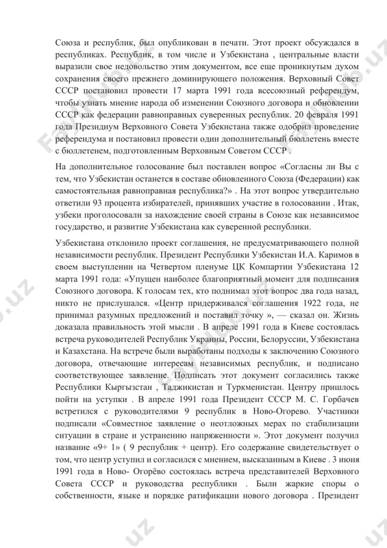 ак федерации равноправных суверенных республик. 20 февраля 1991 года президиум верховного совета узбекистана также одобрил проведение референдума и постановил провести один дополнительный бюллетень вместе с бюллетенем, подготовленным верховным советом ссср . на дополнительное голосование был поставлен вопрос «согласны ли вы с тем, что узбекистан останется в составе обновленного союза (федерации) как самостоятельная равноправная республика?» . на этот вопрос утвердительно ответили 93 процента избирателей, принявших участие в голосовании . итак, узбеки проголосовали за нахождение своей страны в союзе как независимое государство, и развитие узбекистана как суверенной республики. узбекистана отклонило проект соглашения, не предусматривающего полной независимости республик. президент республики узбекистан и.а. каримов в своем выступлении на четвертом пленуме цк компартии узбекистана 12 марта 1991 года: «упущен наиболее благоприятный момент для подписания союзного договора. к голосам тех, кто поднимал этот вопрос два года назад, никто не прислушался. «центр придерживался соглашения 1922 года, не принимал разумных предложений и поставил точку », — сказал он. …