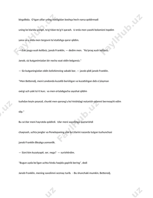 ? — surishtirdim. "bugun uyda bo'lgan uchta hindu haqida gapirib bering", dedi janob franklin, mening savolimni sezmay turib. - bu shunchaki mumkin, betteredj, mening notanishim va sizning uchta jonglyoringiz parcha bo'lib chiqishi uchun xuddi shu jumboq." — jonglyorlar haqida qayerdan bilasiz, ser? — deb so‘radim, birini qo‘yib boshqa ustiga savol, qaysi yomon xulq edi, men egalik. lekin siz bechora inson tabiatidan ko'p narsa kutmang - shuning uchun mendan ko'p narsa kutmang. "men penelopani uyda ko'rdim", deydi janob franklin; "va penelopa menga aytdi. sizning qizingiz betteredj go'zal qiz bo'lishga va'da berdi va u uni bajardi va'da. penelopaning kichkina qulog'i va oyog'i bor. marhum xonim shunday qildimi? betteredge bu bebaho afzalliklarga egami?" "marhum betteredj xonimning juda ko'p kamchiliklari bor edi, ser, - deydi i. "biri. ulardan (agar eslab o'tganimni kechirsangiz) hech qachon amal qilmas edi qo'lidagi masala. u ayoldan ko‘ra ko‘proq pashshaga o‘xshardi: o‘rnasholmasdi har qanday narsada." "u shunchaki menga yarashgan bo'lardi", …