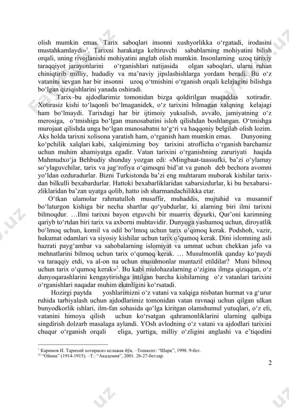 o‘zbekiston respublikasining taraqqiyot yo‘llari mamlakatimiz fuqarolari uchun bozor iqtisodiyotiga asoslangan demokratik davlat va fuqarolik jamiyatini qurish, o‘zlariga munosib turmush sharoiti va erkinliklar yaratib berishga qaratildi. shuning bilan bir qatorda, xalqimizning milliy o‘zligini anglashi, o‘zbek davlatchiligining vujudga kelishi va taraqqiyot bosqichlari, xalqimizning etnik shakllanishi jarayonlari, ajdodlarmiz tomonidan amalga oshirilgan ulkan bunyodkorlik ishlarini o‘rganishning zaruriyati oshib, vatan tarixini o‘rganish davlat siyosati darajasiga ko‘tarildi. «kim bo‘lishidan qat’iy nazar,-deb ta’kidlagan edi o‘zbekiton respublikasining birinchi prezidenti i.karimov,-jamiyatning har bir a’zosi o‘z o‘tmishini yaxshi bilsa, bunday odamlarni yo‘ldan urish, har xil aqidalar ta’siriga olish mumkin emas. tarix saboqlari insonni xushyorlikka o‘rgatadi, irodasini mustahkamlaydi»[footnoteref:1]1. tarixni harakatga keltiruvchi sabablarning mohiyatini bilish orqali, uning rivojlanishi mohiyatini anglab olish mumkin. insonlarning uzoq tarixiy taraqqiyot jarayonlarini o‘rganishlari natijasida olgan saboqlari, ularni ruhan chiniqtirib milliy, hududiy va ma’naviy jipslashishlarga yordam beradi. bu o‘z vatanini sevgan har bir insonni uzoq o‘tmishini o‘rganish orqali kelajagini bilishga bo‘lgan qiziqishlarini yanada oshiradi. [1: 1 каримов и. …