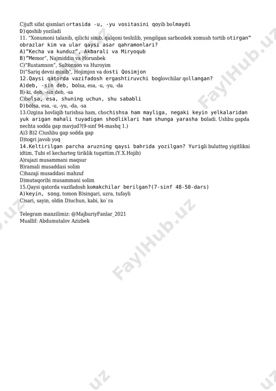 tarixiy va zamonaviy 10.juft sifat qismlari -u, -yu vositasida boglansa, ular ortasiga qanday tinish belgisi qoyiladi va qanday yoziladi?(6-sinf 121-dars) a)tire, ajratib yoziladi b)chiziqcha, ajratib yoziladi c)juft sifat qismlari ortasida -u, -yu vositasini qoyib bolmaydi d)qoshib yoziladi 11. “xonumoni talanib, qilichi sinib, qalqoni teshilib, yengilgan sarbozdek xomush tortib otirgan” obrazlar kim va ular qaysi asar qahramonlari? a)”kecha va kunduz”, akbarali va miryoqub b)”memor”, najmiddin va horunbek c)”rustamxon”, sultonxon va huroyim d)”sariq devni minib”, hojimjon va dosti qosimjon 12.qaysi qatorda vazifadosh ergashtiruvchi boglovchilar qollangan? a)deb, -sin deb, bolsa, esa, -u, -yu, -da b)-ki, deb, -sin deb, -sa c)bolsa, esa, shuning uchun, shu sababli d)bolsa, esa, -u, -yu, -da, -sa 13.ozgina hovliqib turishsa ham, chochishsa ham mayliga, negaki keyin yelkalaridan yuk arigan mahali tuyadigan shodliklari ham shunga yarasha boladi. ushbu gapda nechta sodda gap mavjud?(9-sinf 94-mashq 1.) a)3 b)2 c)ushbu gap sodda gap d)togri javob yoq 14.keltirilgan parcha aruzning qaysi bahrida yozilgan? …