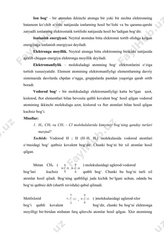 ichik bo‘lgani uchun, odatda bu bog‘ni qutbsiz deb (shartli ravishda) qabul qilinadi. metilxlorid ( )molekulasidagi uglerod-xlor bog‘i qutbli kovalent bog‘dir, chunki bu bog‘ni elektronga moyilligi bir-biridan nisbatan farq qiluvchi atomlar hosil qilgan. xlor atomining ta’siri ostida uglerod-vodorod bog‘larining ham qutbliligi ortib metandagi bog‘lardan farq qiladi. 2. metilammoniy xlorid, nitrometan va trimetilamin oksidlaridagi bog‘lar qanday bog‘lar? yechish: metilammoniy xlorid molekulasida ion ( metilammoniy ionii bilan xlor ionii o‘rtasida) va kovalent (azot bilan vodorodlar va metil guruhi o‘rtasida) bog‘lar mavjud. kovalent bog‘larning biri koordinatsion bog‘dir, chunki u metilamin azotidagi bo‘linmagan bir juft elektron va hcl dagi vodorod kationi hisobiga hosil bo‘lgan. kovalent bog‘larning har biri qutblidir. nitrometan molekulasida qutbli kovalent (yarim qutbli, semipolyar) bog‘ n(o qutbli (- va (-kovalent bog‘lar n=o hamda no2‑ guruhining elektron akseptor (elektronni o‘ziga tortish) lik ta’siri ostida qutbliligi ortgan с – н kovalent bog‘lar mavjud. trimetilamin oksidi molekulasida uglerod-azot azot-kislorod bog‘lari qutbli kovalent bog‘lar bo‘lib, n(o bog‘i …