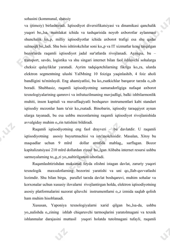 yaratishi va uni qo„llab-quvvatlashi lozimdir. shu bilan birga, parallel tarzda davlat boshqaruvi, muhim sohalar va korxonalar uchun xususiy ilovalarni rivojlantirgan holda, elektron iqtisodiyotning asosiy platformalarini nazorat qiluvchi instrumentlarni o„z izmida saqlab qolish ham muhim hisoblanadi. xususan, yaponiya texnologiyalarni xarid qilgan bo„lsa-da, ushbu yo„nalishda o„zining ishlab chiqaruvchi tarmoqlarini yaratolmagani va texnik ishlanmalar darajasini muttasil yuqori holatda tutolmagani tufayli, raqamli iqtisodiyotdagi yetakchi pozitsiyalarni qo„ldan boy berdi. janubiy koreya esa elektron hukumat va elektron vositachilikka (elektron tijorat faoliyati va davlat tender xaridlarini o„tkazish uchun) milliy budjetning 1 foiziga teng miqdorda sarmoya kiritib, har yili 10-15 milliard dollar hosil qilmoqda va xarajatlarni 30-40 baravar qoplaydigan daromad olmoqda. jumladan, davlat va xususiy sektorda call-markazlarni tashkil qilish, mobil ilovalarni yaratish va davlatga tegishli internet-platformalarni reinjiniring qilish orqali mana shunday natijaga erishildi. shuningdek raqamli iqtisodiyot – bu noldan boshlab yaratilishi lozim bo„lgan qandaydir boshqacha iqtisodiyot emas. bu yangi texnologiyalar, platformalar va biznes modellari yaratish, ularni kundalik hayotga …