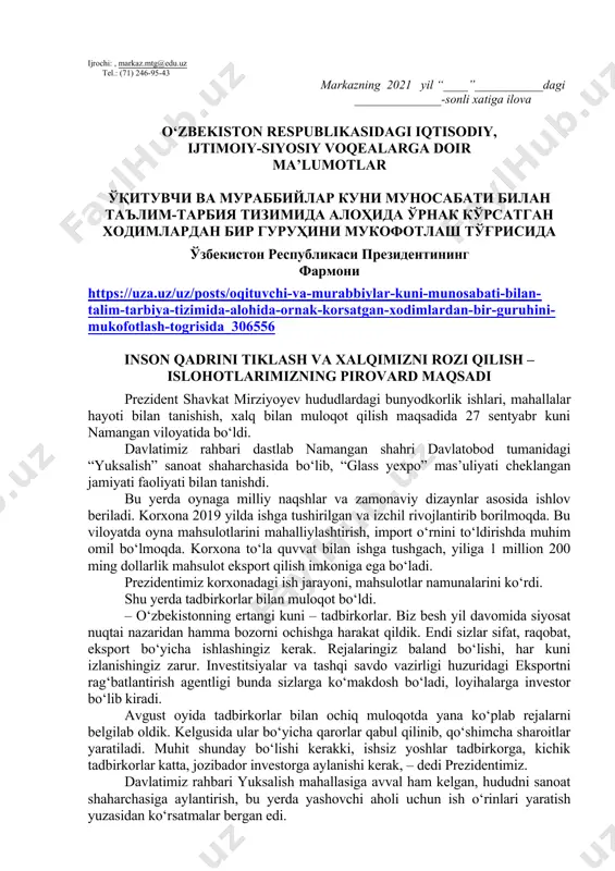 berilishi lozim. dars o‘tish haftasidagi vaziyatga qarab mavzular oliy ta’lim muassasalari tomonidan o‘zgartirilishi yoki boyitilishi mumkin. ilova: ___ bet. hurmat bilan, “ma’naviyat va ma’rifat” markazi direktori v.b i.suvanov ijrochi: , markaz.mtg@edu.uz tel.: (71) 246-95-43 markazning 2021 yil “____”___________dagi ______________-sonli xatiga ilova o‘zbekiston respublikasidagi iqtisodiy, ijtimoiy-siyosiy voqealarga doir ma’lumotlar ўқитувчи ва мураббийлар куни муносабати билан таълим-тарбия тизимида алоҳида ўрнак кўрсатган ходимлардан бир гуруҳини мукофотлаш тўғрисида ўзбекистон республикаси президентининг фармони https://uza.uz/uz/posts/oqituvchi-va-murabbiylar-kuni-munosabati-bilan-talim-tarbiya-tizimida-alohida-ornak-korsatgan-xodimlardan-bir-guruhini-mukofotlash-togrisida_306556 inson qadrini tiklash va xalqimizni rozi qilish – islohotlarimizning pirovard maqsadi prezident shavkat mirziyoyev hududlardagi bunyodkorlik ishlari, mahallalar hayoti bilan tanishish, xalq bilan muloqot qilish maqsadida 27 sentyabr kuni namangan viloyatida bo‘ldi. davlatimiz rahbari dastlab namangan shahri davlatobod tumanidagi “yuksalish” sanoat shaharchasida bo‘lib, “glass yexpo” mas’uliyati cheklangan jamiyati faoliyati bilan tanishdi. bu yerda oynaga milliy naqshlar va zamonaviy dizaynlar asosida ishlov beriladi. korxona 2019 yilda ishga tushirilgan va izchil rivojlantirib borilmoqda. bu viloyatda oyna mahsulotlarini mahalliylashtirish, import o‘rnini to‘ldirishda muhim omil …