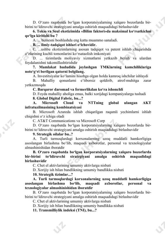 at kapitaliga tegishli bо‘lib, xorijiy bо‘limlari turli mamlakatlarda joylashgan korporatsiyalar c. dunyoning turli mamlakatlarida tо‘g‘ridan-tо‘g‘ri investitsiyalarga ega bо‘lgan yirik korporatsiyani tarkibiy tashkil etish shakli d. о‘zaro raqobatda bо‘lgan korporatsiyalarning xalqaro bozorlarda bir-birini tо‘ldiruvchi strategiyani amalga oshirish maqsadidagi birlashuvidir 6. tokio va seul ekotizimida «bilim faktori»da maksimal kо‘rsatkichni qо‘lga kiritishi bu ? a. ... biznesni boshlashda eng katta muammo sanaladi. b. ... ilmiy-tadqiqot ishlari о‘lchovidir. c. ...ushbu ekotizimlarning asosan tadqiqot va patent ishlab chiqarishda о‘zlarining kuchli tomonlarini kо‘rsataolish imkoniyati d. ... tizimlarda moliyaviy xizmatlarni yetkazib berish va ulardan foydalanishni takomillashtirishdir 7. mamlakat hududida joylashgan tmklarning kamchiliklariga notо‘g‘ri berilgan qatorni belgilang. a. investitsiyalar kо‘lamini hisobga olgan holda kamroq ishchilar ishlaydi b. mahalliy qonunlarni e’tiborsiz qoldirib, atrof-muhitga zarar yetkazmoqda c. barqaror daromad va fermerlikdan kо‘ra ishonchli d. foyda mahalliy aholiga emas, balki xorijdagi kompaniyalarga tushadi 8. global digital fabric, bu...? a. microsoft cloud va nttning global ulangan akt infratuzilmasining kombinatsiyasi b. microsoft azureda …