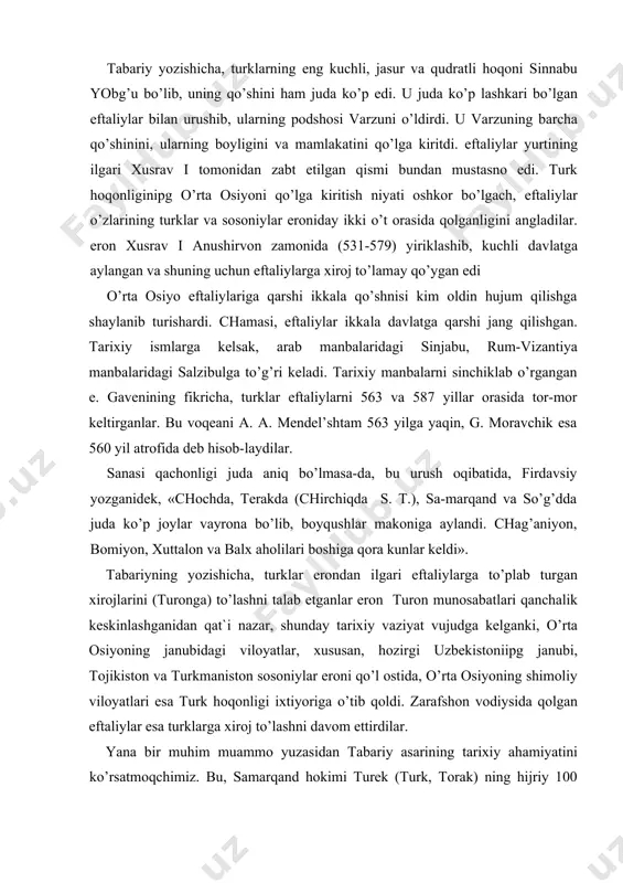 zantiya manbalaridagi salzibulga to’g’ri keladi. tarixiy manbalarni sinchiklab o’rgangan e. gavenining fikricha, turklar eftaliylarni 563 va 587 yillar orasida tor-mor keltirganlar. bu voqeani a. a. mendel’shtam 563 yilga yaqin, g. moravchik esa 560 yil atrofida deb hisob-laydilar. sanasi qachonligi juda aniq bo’lmasa-da, bu urush oqibatida, firdavsiy yozganidek, «chochda, terakda (chirchiqda s. t.), sa-marqand va so’g’dda juda ko’p joylar vayrona bo’lib, boyqushlar makoniga aylandi. chag’aniyon, bomiyon, xuttalon va balx aholilari boshiga qora kunlar keldi». tabariyning yozishicha, turklar erondan ilgari eftaliylarga to’plab turgan xirojlarini (turonga) to’lashni talab etganlar eron turon munosabatlari qanchalik keskinlashganidan qat`i nazar, shunday tarixiy vaziyat vujudga kelganki, o’rta osiyoning janubidagi viloyatlar, xususan, hozirgi uzbekistoniipg janubi, tojikiston va turkmaniston sosoniylar eroni qo’l ostida, o’rta osiyoning shimoliy viloyatlari esa turk hoqonligi ixtiyoriga o’tib qoldi. zarafshon vodiysida qolgan eftaliylar esa turklarga xiroj to’lashni davom ettirdilar. yana bir muhim muammo yuzasidan tabariy asarining tarixiy ahamiyatini ko’rsatmoqchimiz. bu, samarqand hokimi turek (turk, torak) ning …