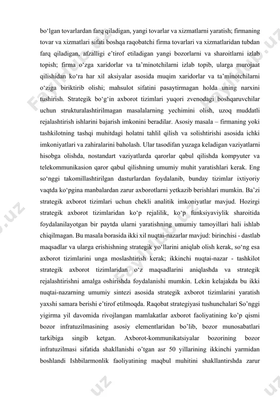 ovar xarid qilish va xizmatlardan foydalanish bo‘yicha turli imkoniyatlarga ega bo‘lgan xaridorlar; mahsulot ishlab chiqarishda xom-ashyo va butlovchi qismlar yetkazib beruvchi ta’minotchilarning narxlar bo‘yicha siyosati. firma raqobatda yutib chiqib, bozorda o‘zining siyosatini yuritishi uchun quyidagi omillarga e’tibor qaratishi va strategiyalarga amal qilishi zarur: bozorda mavjud bo‘lgan tovarlardan farq qiladigan, yangi tovarlar va xizmatlarni yaratish; firmaning tovar va xizmatlari sifati boshqa raqobatchi firma tovarlari va xizmatlaridan tubdan farq qiladigan, afzalligi e’tirof etiladigan yangi bozorlarni va sharoitlarni izlab topish; firma o‘zga xaridorlar va ta’minotchilarni izlab topib, ularga murojaat qilishidan ko‘ra har xil aksiyalar asosida muqim xaridorlar va ta’minotchilarni o‘ziga biriktirib olishi; mahsulot sifatini pasaytirmagan holda uning narxini tushirish. strategik bo‘g‘in axborot tizimlari yuqori zvenodagi boshqaruvchilar uchun strukturalashtirilmagan masalalarning yechimini olish, uzoq muddatli rejalashtirish ishlarini bajarish imkonini beradilar. asosiy masala – firmaning yoki tashkilotning tashqi muhitdagi holatni tahlil qilish va solishtirishi asosida ichki imkoniyatlari va zahiralarini baholash. ular tasodifan yuzaga keladigan vaziyatlarni hisobga …