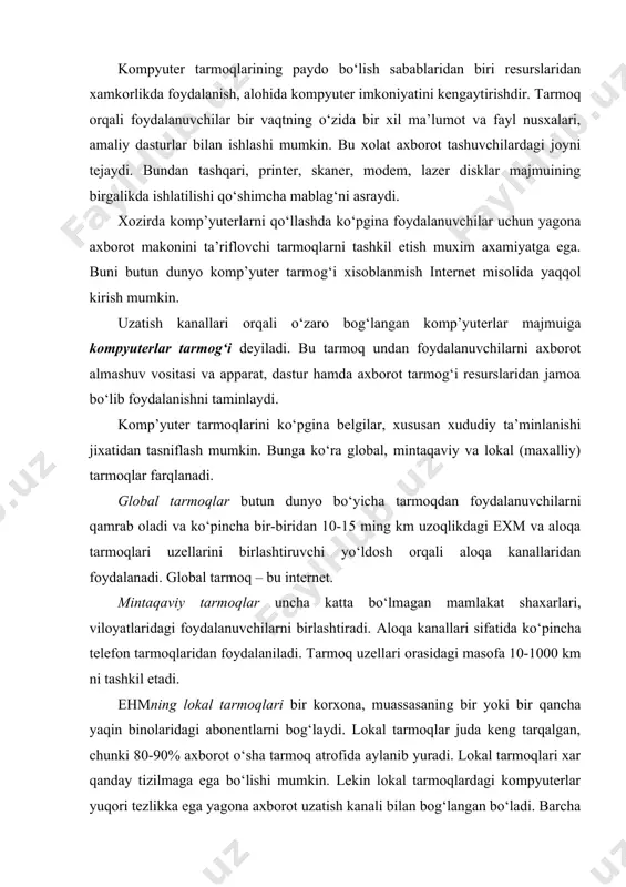 i 80-90% axborot o‘sha tarmoq atrofida aylanib yuradi. lokal tarmoqlari xar qanday tizilmaga ega bo‘lishi mumkin. lekin lokal tarmoqlardagi kompyuterlar yuqori tezlikka ega yagona axborot uzatish kanali bilan bog‘langan bo‘ladi. barcha komp’yuterlar uchun yagona tezkor axborot uzatish kanalining bo‘lishi - lokal tarmoqning ajralib turuvchi xususiyati. optik kanalda yorug‘lik o‘tkazgich inson soch tolasi kalinligida yasalgan. bu o‘ta tezkor, ishonchli va qimmat turadigan kabel. lokal tarmoqda ehmlar orasidagi masofa uncha katta emas - 10 km gacha, radio kanal aloqasidan foydalanilsa – 22,5 km. lokal tarmoqlarda kanallar tashkilot mulki xisoblanadi va bu ulardan foydalanishni osonlashtiradi. internet tarixi internet tarixini asrimizning 60 yillarida aqsh mudofaa vazirligida hisoblash tarmog‘ining – arpanet ning paydo bo‘lishi bilan bog‘lashimiz mumkin. bu tarmoq urush vaqtida harbiy operatsiyalarni hamda mamlakatni boshqarish uchun mo‘ljallangan bo‘lib, uning asosiy kontseptsiyasi quyidagidan iborat: tarmoqdagi har bir kompyuter bir – biridan mustaqil ravishda muloqatda bo‘ladi, ular orasidagi aloqa mutlaqo ishonchsiz bo‘lib, xoxlagan paytda buzilishi mumkin. …