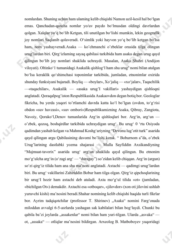 ki bu qabila ba’zi joylarda „assakenlar“ nomi bilan ham yuri-tilgan. ularda „asvaka“ — ot, „assaka“ — otliqlar ma’nosini bildirgan. arxeolog b. matboboyev yuqoridagi fikrni vodiyning sharqiy qismida topilgan toshlardagi otlar tasviri bilan asoslashga harakat qilgan va shu joylarda nasldor otlar yetishtirilgan degan fikrni ilgari surgan. toponomist olim s. qorayev asaka tumanidagi „axtachi“ qishlog‘i nomi mo‘g‘ulcha bo‘lib, ot tabibi (sinchi), otboqar degan ma’noni bildirishini ta’kidlab, yuqoridagi mulohazalarni birmuncha tasdiqlaydi. shularga asosla-nib asaka shahrining 60 yilligi (1997) mu- nosabati bilan katta yo‘l yoqasidan shaharga kiraverishdagi maydonda tulpor otning ramziy haykalchasi qo‘yildi. asaka shahrining qadimgi davr tarixi bilan bog‘liq arxeologik tadqiqotlar olib borilmagan. umuman asakaning qadimgi tarixi farg‘ona vodiysining axsi, quva, andijon kabi qadimgi shaharlari atrofidagi qishloqlari tarixi bilan bevosita bog‘liq. asaka 19-asr tarixchisi avaz muhammad attorning „tarixi jahonnoma“ va „tarixi xo‘qand“ asarlarida tilga olingan.uning yozishicha, asaka shahri hududida xudoyorxon qal’a qurdirgan va bu yerda xonning dala hovlisi ham bo‘lgan. asaka tumani — …