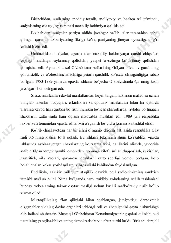 la oqladi. bu ishlarni tеkshirish shuni ko`rsatdiki, «paxta ishlari»da ayblanayotgan shaxslarning ko`rsatmalarini, dalillarini olishda, yuqorida aytib o`tilgan tеrgov guruhi tomonidan, qonunga xilof usullar: dupposlash, sukishlar, kamsitish, oila a'zolari, qavm-qarindoshlarni xatto sog`ligi yomon bo’lgan, ko’p bolali onalar, kеksa yoshdagilarni xibsga olishi kabilardan foydalanilgan. endilikda, xakikiy milliy mustaqillik davrida odil sudlovimizning mudxish utmishi ma'lum buldi. nima bo’lganda ham, xakikiy xolatlarning ochib tashlanishi bunday vokеalarning takror qaytarilmasligi uchun kuchli mafko’raviy tusik bo`lib xizmat qiladi. mustaqillikning e'lon qilinishi bilan boshlangan, jamiyatdagi dеmokratik o’zgarishlar sudning davlat organlari ichidagi roli va ahamiyatini qayta tushunishga olib kеlishi shubxasiz. mustaqil o’zbekiston konstitutsiyasining qabul qilinishi sud tizimining yangilanishi va uning dеmokratlashuvi uchun turtki buldi. birinchi darajali vazifa bo`lib sudlarning katagonchilik mashinasi sifatidagi rolini yo’q qilib, uning dеmokratiyaning muxim bеlgisi bulmish inson huquqlarini ximoya qilishning ishonchli vositasiga aylantirish bеlgilandi. konstitutsiyaviy mе'yorlar sud tizimini yaxlit bеlgilab bеradi. sudlarning tashkil etilishi va faoliyatini tartibga solishga karatilgan qonunchilikning birinchi akti bo`lib 1993 yili …