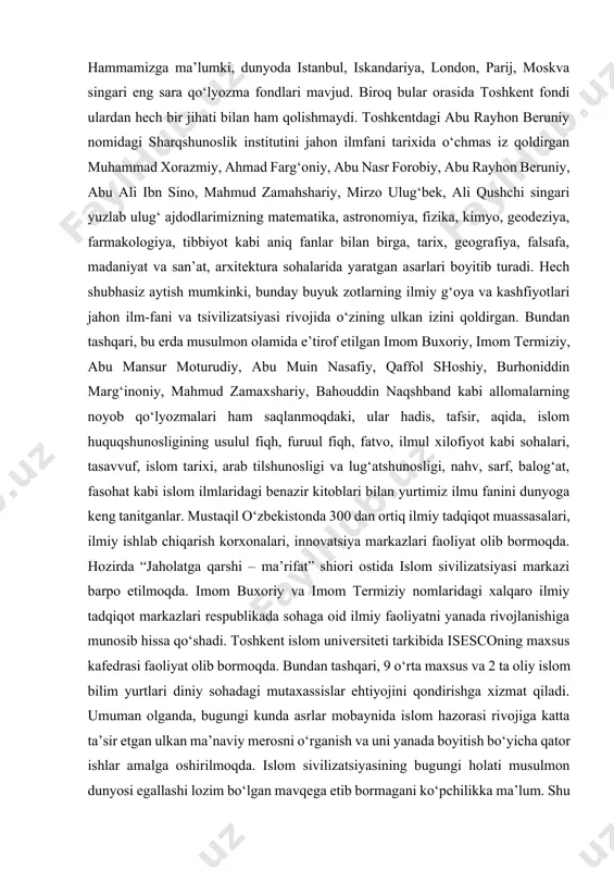 r bo‘lib kelganini eslamaslikning iloji yo‘q. fan, ta’lim, madaniyat masalalari bo‘yicha islom tashkiloti – isesco bosh direktori abdulaziz at-tuvayjiriy ham 2017 yilning avgust oyida o‘zbekistonga tashrifi asnosida mamlakatimizning islom tsivilizatsiyasi rivojidagi roliga alohida urg‘u berib, islom dini arabistonda vujudga kelgan bo‘lsa ham, biroq uning rivoji boshqa diyorlarda, jumladan, movarounnahrda kechganini alohida ta’kidlab o‘tdi hamda yurtimizdan etishib chiqqan imom buxoriy, imom termiziy, mahmud zamaxshariy kabi allomalarning xizmatlariga to‘xtaldi. bu borada gapirganda, ayniqsa yurtimizda xalqaro yunesko tashkiloti tomonidan e’tirof etilib, madaniy meros ro‘yxatiga kiritilgan qo‘lyozma asarlar soni 100 mingdan ziyodni tashkil etishi, bebaho durdonalarning katta bir qismi o‘zbekiston respublikasi fanlar akademiyasi sharqshunoslik institutining qo‘lyozmalar fondida, shuningdek o‘zbekiston musulmonlari idorasi kutubxonasi, toshkent islom universiteti manbalar xazinasida saqlanishini alohida ta’kidlash kerak. yana bir muhim jihat shundaki, barcha musulmonlarning eng muqaddas kitobi – qur’oni karimning eng qadimiy qo‘lyozma nusxasi sanalgan usmoni mushafi toshkentda saqlanadi. hammamizga ma’lumki, dunyoda istanbul, iskandariya, london, parij, moskva singari eng sara …