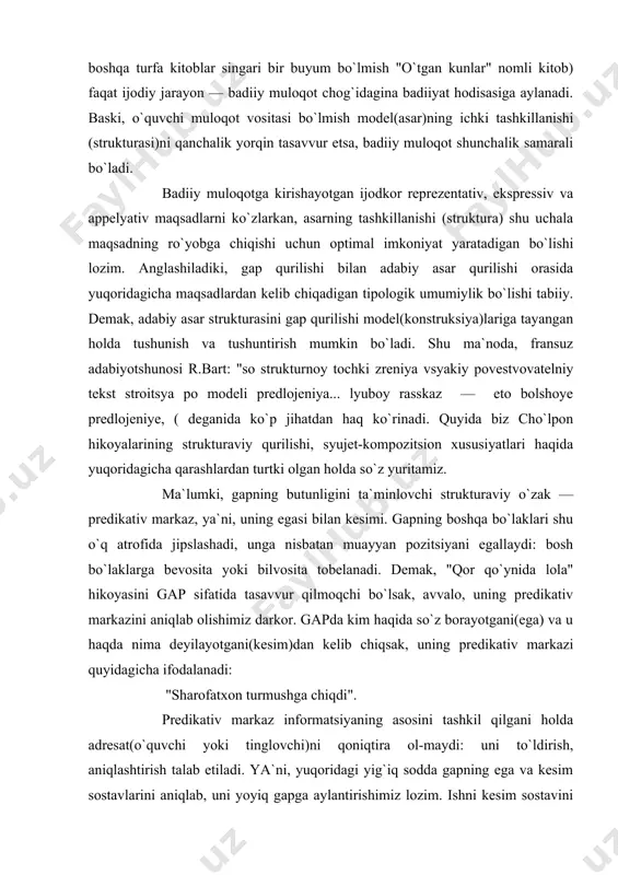 biyotshunosi r.bart: "so strukturnoy tochki zreniya vsyakiy povestvovatelniy tekst stroitsya po modeli predlojeniya... lyuboy rasskaz — eto bolshoye predlojeniye, ( deganida ko`p jihatdan haq ko`rinadi. quyida biz cho`lpon hikoyalarining strukturaviy qurilishi, syujet-kompozitsion xususiyatlari haqida yuqoridagicha qarashlardan turtki olgan holda so`z yuritamiz. ma`lumki, gapning butunligini ta`minlovchi strukturaviy o`zak — predikativ markaz, ya`ni, uning egasi bilan kesimi. gapning boshqa bo`laklari shu o`q atrofida jipslashadi, unga nisbatan muayyan pozitsiyani egallaydi: bosh bo`laklarga bevosita yoki bilvosita tobelanadi. demak, "qor qo`ynida lola" hikoyasini gap sifatida tasavvur qilmoqchi bo`lsak, avvalo, uning predikativ markazini aniqlab olishimiz darkor. gapda kim haqida so`z borayotgani(ega) va u haqda nima deyilayotgani(kesim)dan kelib chiqsak, uning predikativ markazi quyidagicha ifodalanadi: "sharofatxon turmushga chiqdi". predikativ markaz informatsiyaning asosini tashkil qilgani holda adresat(o`quvchi yoki tinglovchi)ni qoniqtira ol-maydi: uni to`ldirish, aniqlashtirish talab etiladi. ya`ni, yuqoridagi yig`iq sodda gapning ega va kesim sostavlarini aniqlab, uni yoyiq gapga aylantirishimiz lozim. ishni kesim sostavini aniqlashdan boshlansayoq adresatni qiziqtiradigan savollar …