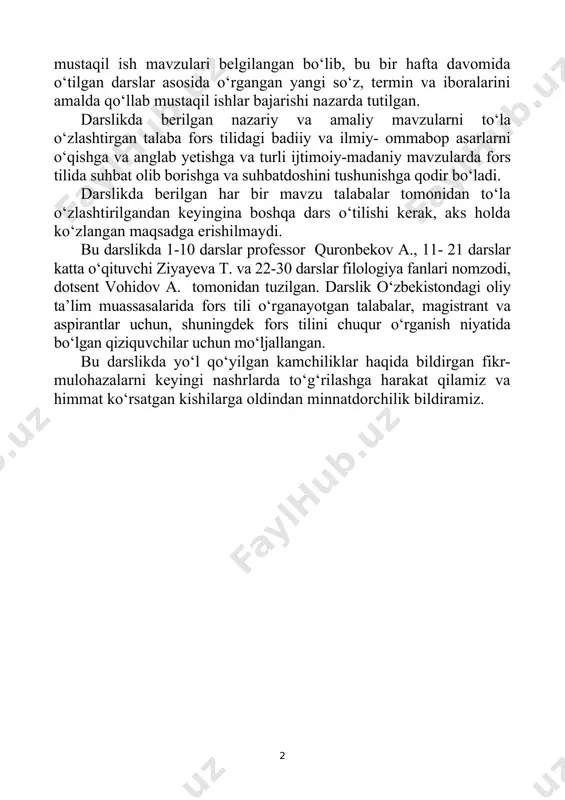a til egalari bilan ijtimoiy va madaniy turmushning turli mavzularida bemalol muloqot eta olsin. bu darslikda, shuningdek, yangi pedagogik texnologiya bo‘yicha talabalarning o‘tilgan mavzularni faol o‘zlashtirishlari uchun talabaning ko‘proq bosh qotirishga, mustaqil fikrlashga va amalda qo‘llay olishga mo‘ljallab mashqlar tuzilgan. har bir darsning oxirida mustaqil ish mavzulari belgilangan bo‘lib, bu bir hafta davomida o‘tilgan darslar asosida o‘rgangan yangi so‘z, termin va iboralarini amalda qo‘llab mustaqil ishlar bajarishi nazarda tutilgan. darslikda berilgan nazariy va amaliy mavzularni to‘la o‘zlashtirgan talaba fors tilidagi badiiy va ilmiy- ommabop asarlarni o‘qishga va anglab yetishga va turli ijtimoiy-madaniy mavzularda fors tilida suhbat olib borishga va suhbatdoshini tushunishga qodir bo‘ladi. darslikda berilgan har bir mavzu talabalar tomonidan to‘la o‘zlashtirilgandan keyingina boshqa dars o‘tilishi kerak, aks holda ko‘zlangan maqsadga erishilmaydi. bu darslikda 1-10 darslar professor quronbekov a., 11- 21 darslar katta o‘qituvchi ziyayeva t. va 22-30 darslar filologiya fanlari nomzodi, dotsent vohidov a. tomonidan tuzilgan. darslik o‘zbekistondagi oliy …