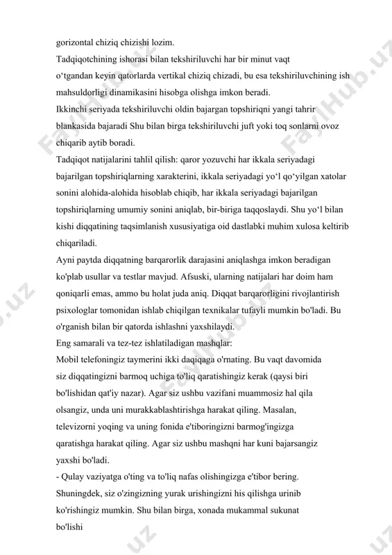 , ikkala seriyadagi yo‘l qo‘yilgan xatolar sonini alohida-alohida hisoblab chiqib, har ikkala seriyadagi bajarilgan topshiriqlarning umumiy sonini aniqlab, bir-biriga taqqoslaydi. shu yo‘l bilan kishi diqqatining taqsimlanish xususiyatiga oid dastlabki muhim xulosa keltirib chiqariladi. ayni paytda diqqatning barqarorlik darajasini aniqlashga imkon beradigan ko'plab usullar va testlar mavjud. afsuski, ularning natijalari har doim ham qoniqarli emas, ammo bu holat juda aniq. diqqat barqarorligini rivojlantirish psixologlar tomonidan ishlab chiqilgan texnikalar tufayli mumkin bo'ladi. bu o'rganish bilan bir qatorda ishlashni yaxshilaydi. eng samarali va tez-tez ishlatiladigan mashqlar: mobil telefoningiz taymerini ikki daqiqaga o'rnating. bu vaqt davomida siz diqqatingizni barmoq uchiga to'liq qaratishingiz kerak (qaysi biri bo'lishidan qat'iy nazar). agar siz ushbu vazifani muammosiz hal qila olsangiz, unda uni murakkablashtirishga harakat qiling. masalan, televizorni yoqing va uning fonida e'tiboringizni barmog'ingizga qaratishga harakat qiling. agar siz ushbu mashqni har kuni bajarsangiz yaxshi bo'ladi. · qulay vaziyatga o'ting va to'liq nafas olishingizga e'tibor bering. shuningdek, siz o'zingizning …