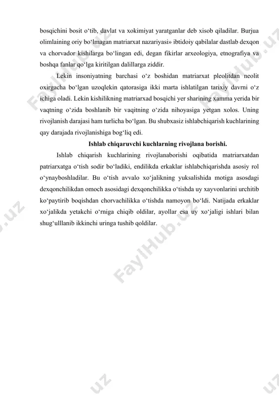 xisoblanadi. lekin reaksion burjua fani ibtidoiy davrda kishilikning rivojlanishi ikki yo‘ldan borib, faqat dexqonchilik bilan shug‘ullangan bir xil qabila va xalqlar matriarxat bosqichini bosib o‘tib, qoloq bo‘lib qolganlar, chorvachilik bilan shug‘ullangan boshqa qabilalar («oariylar») madriarxatni bilmay patriarxat bosqichini bosit o‘tib, davlat va xokimiyat yaratganlar deb xisob qiladilar. burjua olimlaining oriy bo‘lmagan matriarxat nazariyasi» ibtidoiy qabilalar dastlab dexqon va chorvador kishilarga bo‘lingan edi, degan fikirlar arxeologiya, etnografiya va boshqa fanlar qo‘lga kiritilgan dalillarga ziddir. lekin insoniyatning barchasi o‘z boshidan matriarxat pleolitdan neolit oxirgacha bo‘lgan uzoqlekin qatorasiga ikki marta ishlatilgan tarixiy davrni o‘z ichiga oladi. lekin kishilikning matriarxad bosqichi yer sharining xamma yerida bir vaqtning o‘zida boshlanib bir vaqitning o‘zida nihoyasiga yetgan xolos. uning rivojlanish darajasi ham turlicha bo‘lgan. bu shubxasiz ishlabchiqarish kuchlarining qay darajada rivojlanishiga bog‘liq edi. ishlab chiqaruvchi kuchlarning rivojlana borishi. ishlab chiqarish kuchlarining rivojlanaborishi oqibatida matriarxatdan patriarxatga o‘tish sodir bo‘ladiki, endilikda erkaklar ishlabchiqarishda asosiy rol o‘ynayboshladilar. bu o‘tish avvalo …