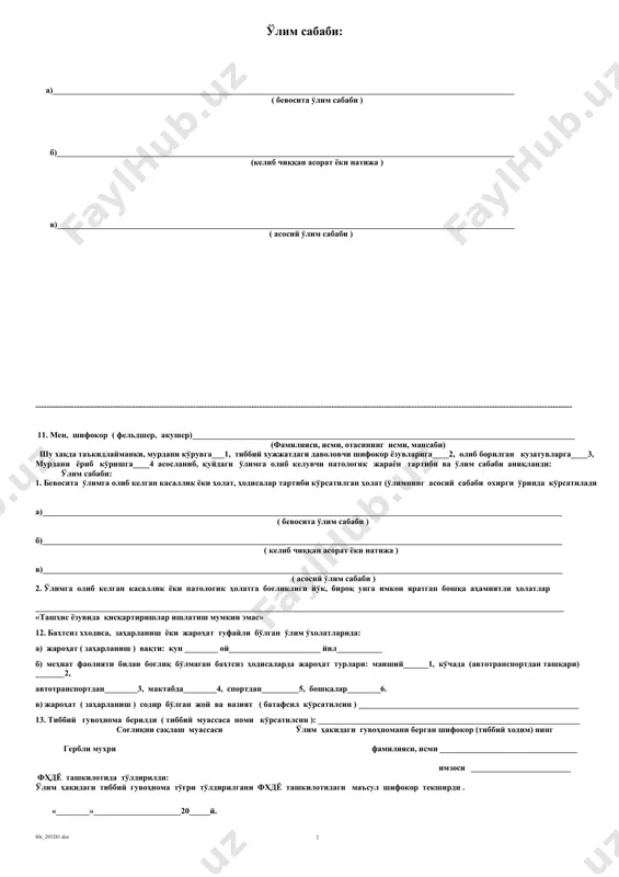 ____________________ ўзбекистон республикаси ссв ўз.рес. ссв 2010 йил 27 февральдаги 56-сонли буйруги билан тасдикланган _____________________ 106/х-сон шаклдаги тиббий ҳужжат муассаса номи ўлим ҳақидаги тиббий гувоҳнома ____ -сон ( фхдё органларида қайд этиш учун берилади ) ( якуний, дастлаби ______сон дастлабкини ўрнига ) берилган санаси «______» ________________ 20____ й 1. ўлганнинг фамилияси, исми, ота исми ____________________________________________________________________________________________ 2. жинси: эркак_________1, аёл__________2. 3. туғилган сана : кун ___________ ой ________________________ йил ________________ 4. ўлган вақти. кун ____________ ой _______________________ йил __________________ 5. 7 кундан 1 ёшгача бўлган ёшдаги ўлган болалар учун: етилган ҳомила _____________ 1, етилмаган ҳомила 2 _________ туғилгандаги вазни ____________ грамм, бўйи _________ сантиметр, ҳомиладорликнинг _______________ҳафтаси 6. аёл ўлими ҳолатларида ҳомиладорлик, туғруқ, туғруқдан кейинги 42 кунгача бўлган давр (тагига чизилсин): ҳа 1, йўқ 2. 7. ўлганнинг доимий яшаш жойи: давлат __________________________________________ вилоят ( шаҳар ) ___________________________________ туман (шаҳар)__________________________ шаҳарча (қишлоқ, овул)_____________________ кўча __________________ уй ________ хонадон ______ 8. ўлим (ўлик туғилган) …