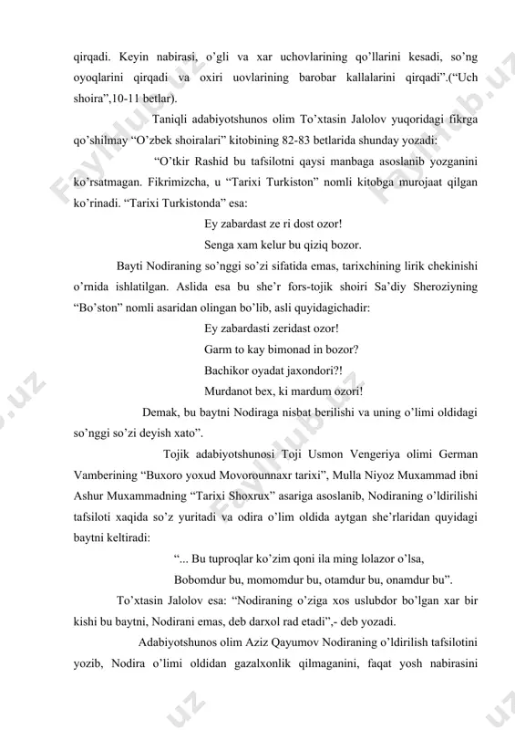 chovlarining qo’llarini kesadi, so’ng oyoqlarini qirqadi va oxiri uovlarining barobar kallalarini qirqadi”.(“uch shoira”,10-11 betlar). taniqli adabiyotshunos olim to’xtasin jalolov yuqoridagi fikrga qo’shilmay “o’zbek shoiralari” kitobining 82-83 betlarida shunday yozadi: “o’tkir rashid bu tafsilotni qaysi manbaga asoslanib yozganini ko’rsatmagan. fikrimizcha, u “tarixi turkiston” nomli kitobga murojaat qilgan ko’rinadi. “tarixi turkistonda” esa: ey zabardast ze ri dost ozor! senga xam kelur bu qiziq bozor. bayti nodiraning so’nggi so’zi sifatida emas, tarixchining lirik chekinishi o’rnida ishlatilgan. aslida esa bu she’r fors-tojik shoiri sa’diy sheroziyning “bo’ston” nomli asaridan olingan bo’lib, asli quyidagichadir: ey zabardasti zeridast ozor! garm to kay bimonad in bozor? bachikor oyadat jaxondori?! murdanot bex, ki mardum ozori! demak, bu baytni nodiraga nisbat berilishi va uning o’limi oldidagi so’nggi so’zi deyish xato”. tojik adabiyotshunosi toji usmon vengeriya olimi german vamberining “buxoro yoxud movorounnaxr tarixi”, mulla niyoz muxammad ibni ashur muxammadning “tarixi shoxrux” asariga asoslanib, nodiraning o’ldirilishi tafsiloti xaqida so’z yuritadi va odira …