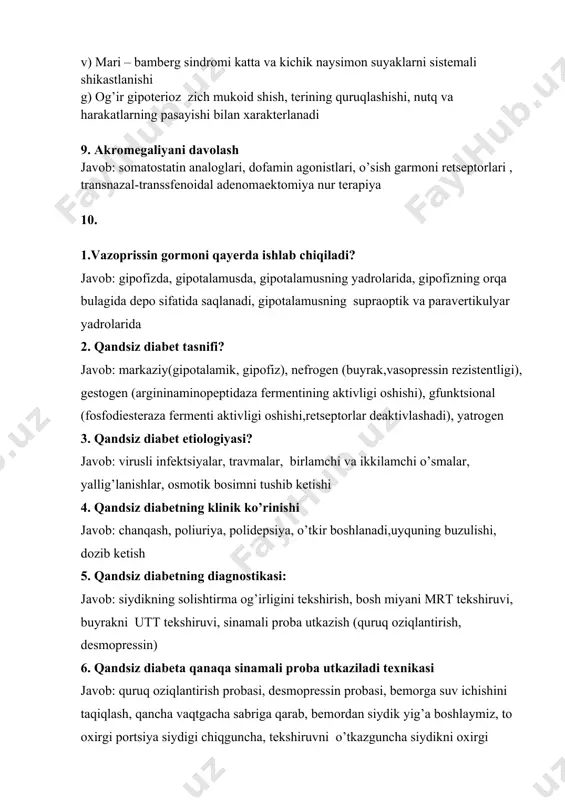 hun yuz suyaklari kichiklashishi, “katta kalla suyagi” xarakterli. turk egarining o’lchamlari o’zgarmagan. b) paxidermoperiostoz teri va suyak sistemasining irsiy anomaliyasi bo’lib, yuz suyaklari va oyoq-qullarning suyak usti pardasining qalinlashishi, oyoq va qullarning o’lchamlarini kattalashuvi v) mari – bamberg sindromi katta va kichik naysimon suyaklarni sistemali shikastlanishi g) og’ir gipoterioz zich mukoid shish, terining quruqlashishi, nutq va harakatlarning pasayishi bilan xarakterlanadi 9. akromegaliyani davolash javob: somatostatin analoglari, dofamin agonistlari, o’sish garmoni retseptorlari , transnazal-transsfenoidal adenomaektomiya nur terapiya 10. 1.vazoprissin gormoni qayerda ishlab chiqiladi? javob: gipofizda, gipotalamusda, gipotalamusning yadrolarida, gipofizning orqa bulagida depo sifatida saqlanadi, gipotalamusning supraoptik va paravertikulyar yadrolarida 2. qandsiz diabet tasnifi? javob: markaziy(gipotalamik, gipofiz), nefrogen (buyrak,vasopressin rezistentligi), gestogen (argininaminopeptidaza fermentining aktivligi oshishi), gfunktsional (fosfodiesteraza fermenti aktivligi oshishi,retseptorlar deaktivlashadi), yatrogen 3. qandsiz diabet etiologiyasi? javob: virusli infektsiyalar, travmalar, birlamchi va ikkilamchi o’smalar, yallig’lanishlar, osmotik bosimni tushib ketishi 4. qandsiz diabetning klinik ko’rinishi javob: chanqash, poliuriya, polidepsiya, o’tkir boshlanadi,uyquning buzulishi, dozib …