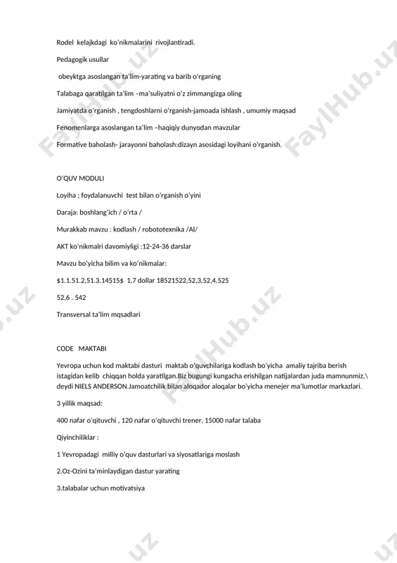 fenomenlarga asoslangan ta’lim –haqiqiy dunyodan mavzular formative baholash- jarayonni baholash:dizayn asosidagi loyihani o’rganish. o’quv moduli loyiha ; foydalanuvchi test bilan o’rganish o’yini daraja: boshlang’ich / o’rta / murakkab mavzu : kodlash / robototexnika /al/ akt ko’nikmalri davomiyligi :12-24-36 darslar mavzu bo’yicha bilim va ko’nikmalar: $1.1.51.2,51.3.14515$ 1,7 dollar 18521522,52,3,52,4.525 52,6 . 542 transversal ta’lim mqsadlari code maktabi yevropa uchun kod maktabi dasturi maktab o’quvchilariga kodlash bo’yicha amaliy tajriba berish istagidan kelib chiqqan holda yaratilgan.biz bugungi kungacha erishilgan natijalardan juda mamnunmiz,\ deydi niels anderson.jamoatchilik bilan aloqador aloqalar bo’yicha menejer ma’lumotlar markazlari. 3 yillik maqsad: 400 nafar o’qituvchi , 120 nafar o’qituvchi trener, 15000 nafar talaba qiyinchiliklar : 1 yevropadagi milliy o’quv dasturlari va siyosatlariga moslash 2.oz-ozini ta’minlaydigan dastur yarating 3.talabalar uchun motivatsiya natijalar: talaba va o’qituvchining ajoyib fikr va mulohazalari barqaror tasdiqlangan, 3ta va undan ortiq davlatlarga kengaytirildi.. ishlab chiqish: birlashtirilgan va barqaror k9 raqamli ko’nikmalarni o’qitish. oulu shahri finlandiya asosiy ta;lim …