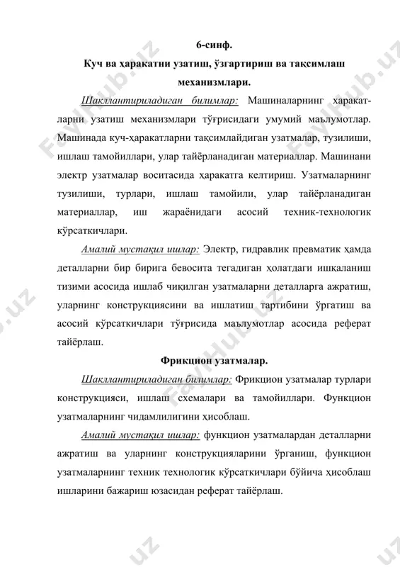 (коробка)лар. шакллантириладиган билимлар: станина, плита ва коробкаларнинг вазифалари. ўлчовларини аниқлаш усуллари. амалий мустақил ишлар: станина, плита ва коробкаларнинг қўлланилиши ва уларнинг техник-технологик ҳусусиятларини ўргатиш. 8-синф. 8-синфда машина элементлари алоҳида бўлим сифатида киритилган бўлиб, унга 8 соат вақт ажратилган. меҳнат таълимининг ҳар бир йўналиши бўйича машина элементлари бўлимининг мавзулари шу йўналишга мос ҳолда ўтилади. 9-синф. 9-синфда машина элементлари ишлаб чиқариш асослари бўлими таркибида ҳар бир мавзуга сингдирилган ҳолда уйғунлаштириб олиб борилади. бунда ишлаб чиқаришни меҳанизациялаштириш ва автоматлаштириш, ишлаб чиқаришнинг унумдорлигини, самарадорлигини, сифатини оширишда машина ва автоматлардан фойдаланиш, ишлаб чиқаришда эхм лардан, сонли ва дастурли, автомат ва ярим автомат дастгохлардан фойдалниш ҳақидаги маълумотлар берилади. умумий ўрта таълим якунида ўқувчилар машина элементларидан қуйидаги билим, кўникма ва малакаларни эгаллашлари шарт. · машина деталларини тайёрланиши ва ишлатилиши. машина деталларининг турлари, қўлланилиши. · резбали бирикмалар ва улардан фойдаланиш. ажралувчи ва ажралмас бирикмалар ва улардан фойдаланиш соҳаларини билиш. · куч ва ҳаракатни узатиш, ўзгартириш ва тақсимлаш меҳанизмлари, …
