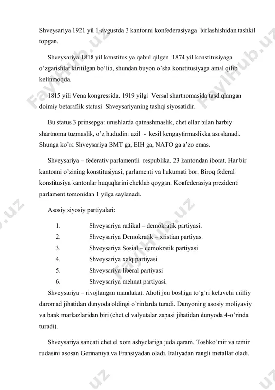 versal shartnomasida tasdiqlangan doimiy betaraflik statusi shveysariyaning tashqi siyosatidir. bu status 3 prinsepga: urushlarda qatnashmaslik, chet ellar bilan harbiy shartnoma tuzmaslik, o’z hududini uzil - kesil kengaytirmaslikka asoslanadi. shunga ko’ra shveysariya bmt ga, eih ga, nato ga a’zo emas. shveysariya – federativ parlamentli respublika. 23 kantondan iborat. har bir kantonni o’zining konstitusiyasi, parlamenti va hukumati bor. biroq federal konstitusiya kantonlar huquqlarini cheklab qoygan. konfederasiya prezidenti parlament tomonidan 1 yilga saylanadi. asosiy siyosiy partiyalari: 1. shveysariya radikal – demokratik partiyasi. 2. shveysariya demokratik – xristian partiyasi 3. shveysariya sosial – demokratik partiyasi 4. shveysariya xalq partiyasi 5. shveysariya liberal partiyasi 6. shveysariya mehnat partiyasi. shveysariya – rivojlangan mamlakat. aholi jon boshiga to’g’ri keluvchi milliy daromad jihatidan dunyoda oldingi o’rinlarda turadi. dunyoning asosiy moliyaviy va bank markazlaridan biri (chet el valyutalar zapasi jihatidan dunyoda 4-o’rinda turadi). shveysariya sanoati chet el xom ashyolariga juda qaram. toshko’mir va temir rudasini asosan germaniya va fransiyadan …