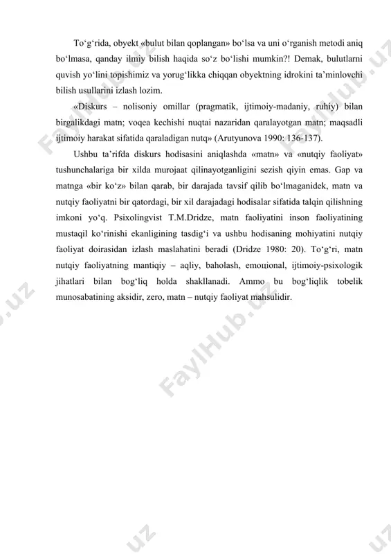 y omillar (pragmatik, ijtimoiy-madaniy, ruhiy) bilan birgalikdagi matn; voqea kechishi nuqtai nazaridan qaralayotgan matn; maqsadli ijtimoiy harakat sifatida qaraladigan nutq» (arutyunova 1990: 136-137). ushbu ta’rifda diskurs hodisasini aniqlashda «matn» va «nutqiy faoliyat» tushunchalariga bir xilda murojaat qilinayotganligini sezish qiyin emas. gap va matnga «bir ko‘z» bilan qarab, bir darajada tavsif qilib bo‘lmaganidek, matn va nutqiy faoliyatni bir qatordagi, bir xil darajadagi hodisalar sifatida talqin qilishning imkoni yo‘q. psixolingvist t.m.dridze, matn faoliyatini inson faoliyatining mustaqil ko‘rinishi ekanligining tasdig‘i va ushbu hodisaning mohiyatini nutqiy faoliyat doirasidan izlash maslahatini beradi (dridze 1980: 20). to‘g‘ri, matn nutqiy faoliyatning mantiqiy – aqliy, baholash, emoцional, ijtimoiy-psixologik jihatlari bilan bog‘liq holda shakllanadi. ammo bu bog‘liqlik tobelik munosabatining aksidir, zero, matn – nutqiy faoliyat mahsulidir. � новое в зарубежной лингвистике. выпуск viii. лингвистика текста. – м.: прогресс, 1978. – с. 467-468. � седов к.ф. дискурс и личность. – м., 2004. – с. 7-8. � бу ҳақда қаранг: седов …