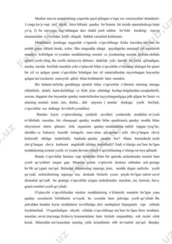 fizik jism sifatidagi boshqa belgilaridan uzoqlashtirib, asosan, diqqatni shu buyumlar qanday materiallardan tayyorlanganligiga jalb qilgan bo‘lamiz va ularning nomini: temir, mis, shisha... deb ataymiz ( nomlar doskaga yozib beriladi, o‘quvchilar esa daftarga ko‘chirib yozadilar). bundan keyin o‘qituvchining yetakchi savollari yordamida moddalar ro‘yxati to‘ldiriladi, masalan, biz chanqoqni qanday modda bilan qondiramiz, qanday modda bilan choyimizni shirin qilamiz; tirik organizm qanday moddalardan tarkib topgan (yog‘lar, oksidlar va hokazo); kuzatib turingchi, men nima qilyapman ( uchi cho‘g‘langan cho‘p kislorodli idishga tushiriladi); bankada qanday modda bor? mana bunisidachi (uchi cho‘g‘langan cho‘p karbonat angidridli idishga tushiriladi)? endi o‘zlariga ma’lum bo‘lgan moddalarning nomini yozib, ro‘yxatni davom ettirish o‘quvchilarning o‘zlariga tavsiya qilinadi. bunda o‘quvchilar hamma vaqt moddalar bilan bir qatorda aralashmalar nomini ham yozib qo‘yishlari turgan gap: shuning uchun o‘qituvchi doskani oldindan uch qismga bo‘lib qo‘ygani ma’qul. bulardan ikkitasining tepasiga jism, modda degan sarlavha yozib qo‘yadi, uchinchisining tepasiga esa, doskada birinchi yozuv paydo bo‘lgan zahoti savol alomatini …