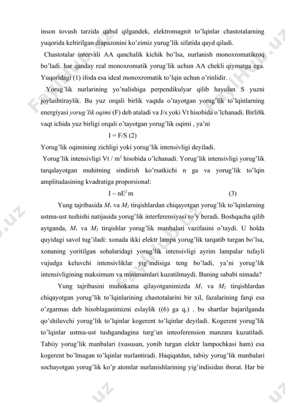 ’lqinlarining chastotalarini bir xil, fazalarining farqi esa o’zgarmas deb hisoblaganimizni eslaylik ((6) ga q.) . bu shartlar bajarilganda qo’shiluvchi yorug’lik to’lqinlar kogerent to’lqinlar deyiladi. kogerent yorug’lik to’lqinlar ustma-ust tushgandagina turg’un inteoferension manzara kuzatiladi. tabiiy yorug’lik manbalari (xususan, yonib turgan elektr lampochkasi ham) esa kogerent bo’lmagan to’lqinlar nurlantiradi. haqiqatdan, tabiiy yorug’lik manbalari sochayotgan yorug’lik ko’p atomlar nurlanishlarining yig’indisidan iborat. har bir atom boshqa atomlarga bog’liq bo’lmagan holda nurlanish chiqaradi. alohida atomning nurlanish chiqarish vaqti 10-8 sekundlar chamasi davom etadi. bu vaqt davomida atom chiqargan nurlanish (ya’ni elektromagnit to’lqin) bir qator do’nglik va botiqlardah iborat bo’ladi. uni to’lqinlar tizmasi deb ataylik. to’lqinlar tizmasining uzunligini topish uchun yorug’lik to’lqinining tezligi s ni atomning nurlanish vaqti a= 10-8 s ga ko’paytiramiz: l =c a = 3 10-8 m/s 10-8 s =3m (4) 2. yorug’lik manbaidagi atomlar xaotik ravishda “chaqnab” va “o’chib” turishi. yorug’lik manbaidagi atomlar xaotik ravishda “chaqnab” va “o’chib” turadi. shuning uchun turli …