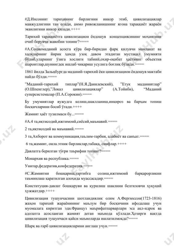 ик ҳамда узоқ давом этадиган мустақил умумияти бўлиб,уларнинг ўзига хослиги табиий,охир-оқибат ҳаётнинг объектив шароитлар,шунингдек ишлаб чиқариш усулига боғлиқ бўлади.==== 1861 йилда зальцбургда маданий-тарихий ёки цивилизацион ёндошув мактаби пайдо бўлди.==== ”маданий-тарихий типлар”(н.я.данилевский), ”етук маданиятлар” (о.шпенглер),”локал цивилизациялар” (а.тойиби), “маданий суперсистемалар (п.а.сорокин).==== бу умумиятлар вужудга келиш,шаклланиш,инқироз ва барҳам топиш босқичларини босиб ўтади.++++ жамият ҳаёт тузилмаси бу...==== #а.4 та,иқтисодий,ижтимоий,сиёсий,маънавий.==== 2 та,иқтисодий ва маънавий.==== 3 та,ахборот ва коммуникация,таълим-тарбия, адабиёт ва санъат.==== 6 та,жамият, оила.этник бирликлар,табақа, синфлар.++++ давлатга берилган тўғри таърифни топинг?==== монархия ва республика.==== унитар,федератив,конфедератив.==== #с.жамиятни бошқариш,тартибга солиш,ижтимоий барқарорликни таъминлаш қаратилган алоҳида муассасадир.==== конституция-давлат бошқаруви ва қурилиш шаклини белгиловчи ҳуқуқий ҳужжатдир.++++ цивилизация тушунчасини шотландиялик олим а.фергюссон(1723-1816) жаҳон тарихий жараёнининг маълум бир босқичини ифодалаш учун муомалага киритган эди.француз маърифатпарварлари эса ақл-идрок ва адолатга асосланган жамият деган маънода қўллади.ҳозирги вақтда цивилизация тушунчаси қайси маъноларда ишлатилмоқда?==== шарқ ва ғарб цивилизацияларини англаш учун.==== минтақавий ва ҳудудий цивилизацияларни таққослаш учун.==== маданият( араб.мадина- шаҳарга оид)инсон фаолиятининг ўзига хос шакли.==== #ижтимоий ривожланишнинг …