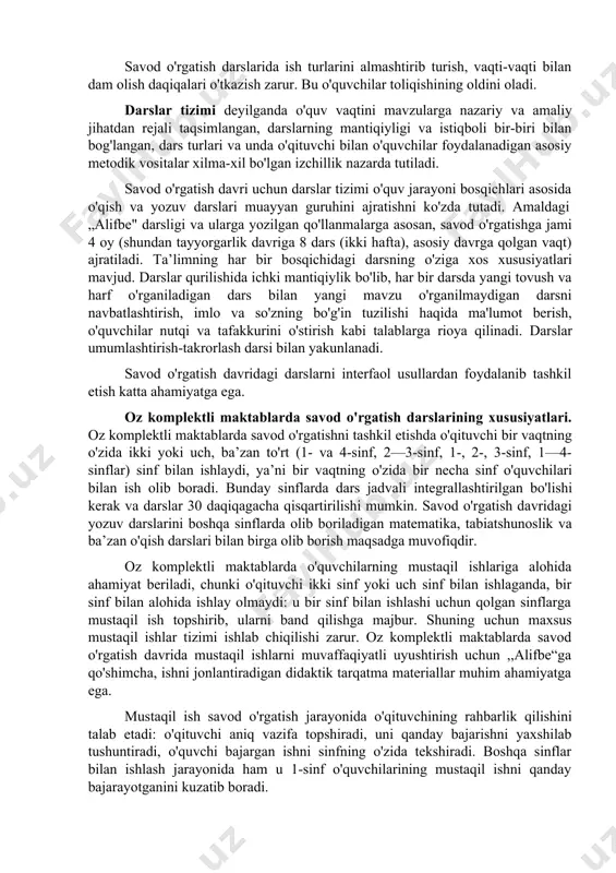 35 daqiqa, asosiy (alofbe) davrida 45 daqiqa bo'ladi. savod o'rgatish darslarida ish turlarini almashtirib turish, vaqti-vaqti bilan dam olish daqiqalari o'tkazish zarur. bu o'quvchilar toliqishining oldini oladi. darslar tizimi deyilganda o'quv vaqtini mavzularga nazariy va amaliy jihatdan rejali taqsimlangan, darslarning mantiqiyligi va istiqboli bir-biri bilan bog'langan, dars turlari va unda o'qituvchi bilan o'quvchilar foydalanadigan asosiy metodik vositalar xilma-xil bo'lgan izchillik nazarda tutiladi. savod o'rgatish davri uchun darslar tizimi o'quv jarayoni bosqichlari asosida o'qish va yozuv darslari muayyan guruhini ajratishni ko'zda tutadi. amaldagi „alifbe" darsligi va ularga yozilgan qo'llanmalarga asosan, savod o'rgatishga jami 4 oy (shundan tayyorgarlik davriga 8 dars (ikki hafta), asosiy davrga qolgan vaqt) ajratiladi. ta’limning har bir bosqichidagi darsning o'ziga xos xususiyatlari mavjud. darslar qurilishida ichki mantiqiylik bo'lib, har bir darsda yangi tovush va harf o'rganiladigan dars bilan yangi mavzu o'rganilmaydigan darsni navbatlashtirish, imlo va so'zning bo'g'in tuzilishi haqida ma'lumot berish, o'quvchilar nutqi va tafakkurini o'stirish kabi talablarga …