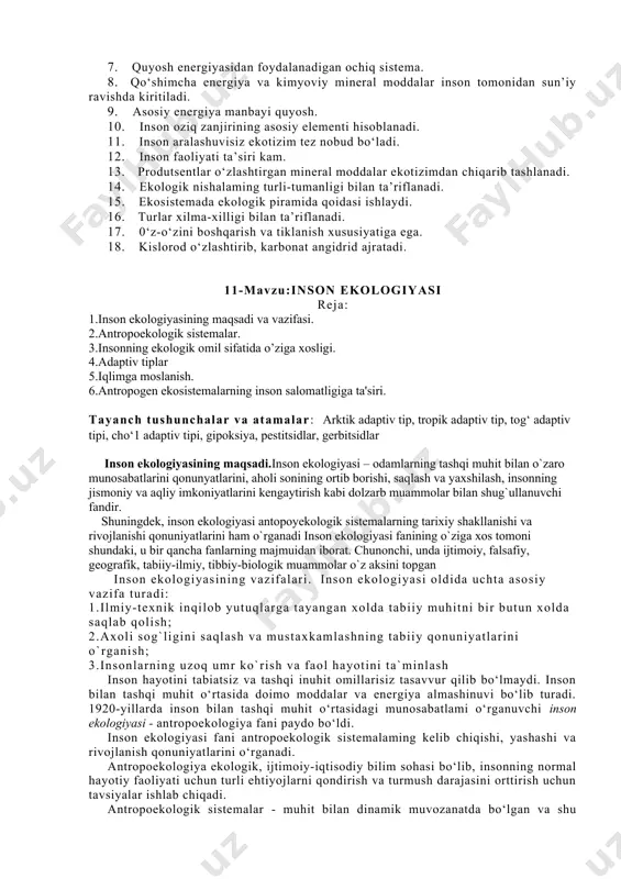 tizim tez nobud bo‘ladi. 12. inson faoliyati ta’siri kam. 13. produtsentlar o‘zlashtirgan mineral moddalar ekotizimdan chiqarib tashlanadi. 14. ekologik nishalaming turli-tumanligi bilan ta’riflanadi. 15. ekosistemada ekologik piramida qoidasi ishlaydi. 16. turlar xilma-xilligi bilan ta’riflanadi. 17. 0‘z-o‘zini boshqarish va tiklanish xususiyatiga ega. 18. kislorod o‘zlashtirib, karbonat angidrid ajratadi. 11-mavzu:inson ekologiyasi reja: 1.inson ekologiyasining maqsadi va vazifasi. 2.antropoekologik sistemalar. 3.insonning ekologik omil sifatida o’ziga xosligi. 4.adaptiv tiplar 5.iqlimga moslanish. 6.antropogen ekosistemalarning inson salomatligiga ta'siri. tayanch tushunchalar va atamalar: arktik adaptiv tip, tropik adaptiv tip, tog‘ adaptiv tipi, cho‘1 adaptiv tipi, gipoksiya, pestitsidlar, gerbitsidlar inson ekologiyasining maqsadi.inson ekologiyasi – odamlarning tashqi muhit bilan o`zaro munosabatlarini qonunyatlarini, aholi sonining ortib borishi, saqlash va yaxshilash, insonning jismoniy va aqliy imkoniyatlarini kengaytirish kabi dolzarb muammolar bilan shug`ullanuvchi fandir. shuningdek, inson ekologiyasi antopoyekologik sistemalarning tarixiy shakllanishi va rivojlanishi qonuniyatlarini ham o`rganadi inson ekologiyasi fanining o`ziga xos tomoni shundaki, u bir qancha fanlarning majmuidan iborat. chunonchi, unda ijtimoiy, …
