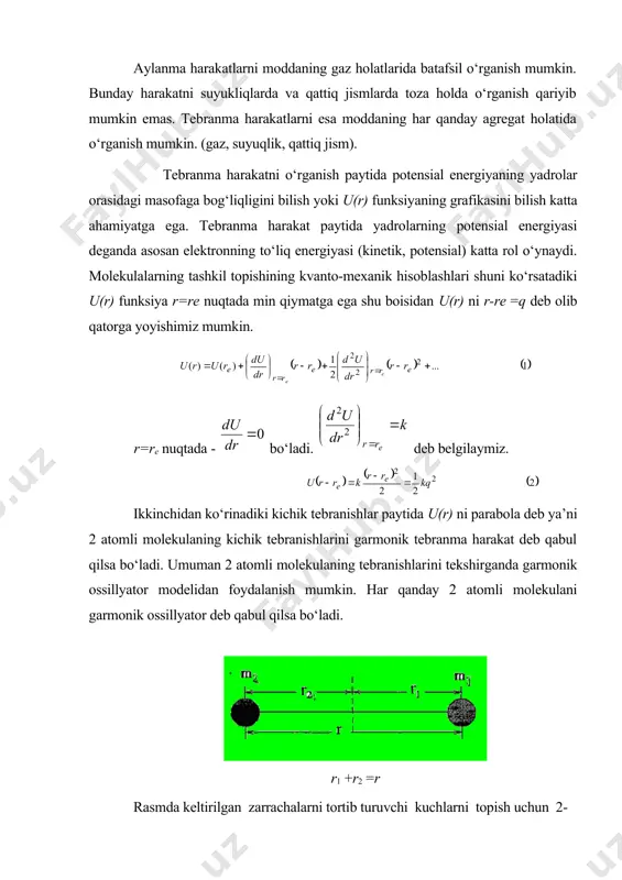 nma harakatlarni esa moddaning har qanday agregat holatida о‘rganish mumkin. (gaz, suyuqlik, qattiq jism). tebranma harakatni о‘rganish paytida potensial energiyaning yadrolar orasidagi masofaga bog‘liqligini bilish yoki u(r) funksiyaning grafikasini bilish katta ahamiyatga ega. tebranma harakat paytida yadrolarning potensial energiyasi deganda asosan elektronning tо‘liq energiyasi (kinetik, potensial) katta rol о‘ynaydi. molekulalarning tashkil topishining kvanto-mexanik hisoblashlari shuni kо‘rsatadiki u(r) funksiya r=re nuqtada min qiymatga ega shu boisidan u(r) ni r-re =q deb olib qatorga yoyishimiz mumkin. r=re nuqtada - bо‘ladi. deb belgilaymiz. ikkinchidan kо‘rinadiki kichik tebranishlar paytida u(r) ni parabola deb ya’ni 2 atomli molekulaning kichik tebranishlarini garmonik tebranma harakat deb qabul qilsa bо‘ladi. umuman 2 atomli molekulaning tebranishlarini tekshirganda garmonik ossillyator modelidan foydalanish mumkin. har qanday 2 atomli molekulani garmonik ossillyator deb qabul qilsa bо‘ladi. r1 +r2 =r rasmda keltirilgan zarrachalarni tortib turuvchi kuchlarni topish uchun 2-tenglamadan hosila olish kerak k-ga kvazielastiklik doimiyligi deyiladi. agar. r1 +r2 =r va xamda m1r1+m2r2 …