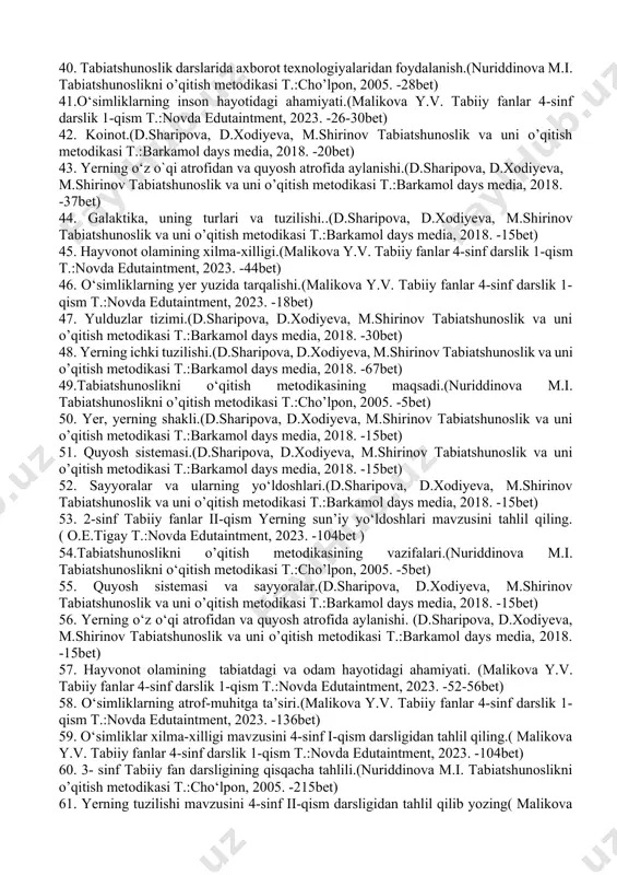abiiy fan darsligini tahlil qilish.( malikova y.v. tabiiy fanlar 1-sinf darslik 1-qism t.:novda edutaintment, 2023. 52 bet) 35. timss xalqaro baholash dasturi haqida ma’lumot yozing. 36. yer mavzusini tabiiy fanlar darsliklari bo’yicha tahlili.(d.sharipova, d.xodiyeva, m.shirinov tabiatshunoslik va uni o’qitish metodikasi t.:barkamol days media, 2018. -13bet) 37. yerning ichki tuzilishi.(d.sharipova, d.xodiyeva, m.shirinov tabiatshunoslik va uni o’qitish metodikasi t.:barkamol days media, 2018. -70bet) 38. hayvonot olamining tabiatdagi va odam hayotidagi ahamiyati.(malikova y.v. tabiiy fanlar 4-sinf darslik 1-qism t.:novda edutaintment, 2023. -26-52-64bet) 39.tabiatshunoslik darslarida ko‘rgazmali qurollarning turlari va ulardan foydalanish.(nuriddinova m.i. tabiatshunoslikni o’qitish metodikasi t.:cho’lpon, 2005. -118bet) 40. tabiatshunoslik darslarida axborot texnologiyalaridan foydalanish.(nuriddinova m.i. tabiatshunoslikni o’qitish metodikasi t.:cho’lpon, 2005. -28bet) 41.o‘simliklarning inson hayotidagi ahamiyati.(malikova y.v. tabiiy fanlar 4-sinf darslik 1-qism t.:novda edutaintment, 2023. -26-30bet) 42. koinot.(d.sharipova, d.xodiyeva, m.shirinov tabiatshunoslik va uni o’qitish metodikasi t.:barkamol days media, 2018. -20bet) 43. yerning o‘z o`qi atrofidan va quyosh atrofida aylanishi.(d.sharipova, d.xodiyeva, m.shirinov tabiatshunoslik va uni o’qitish …