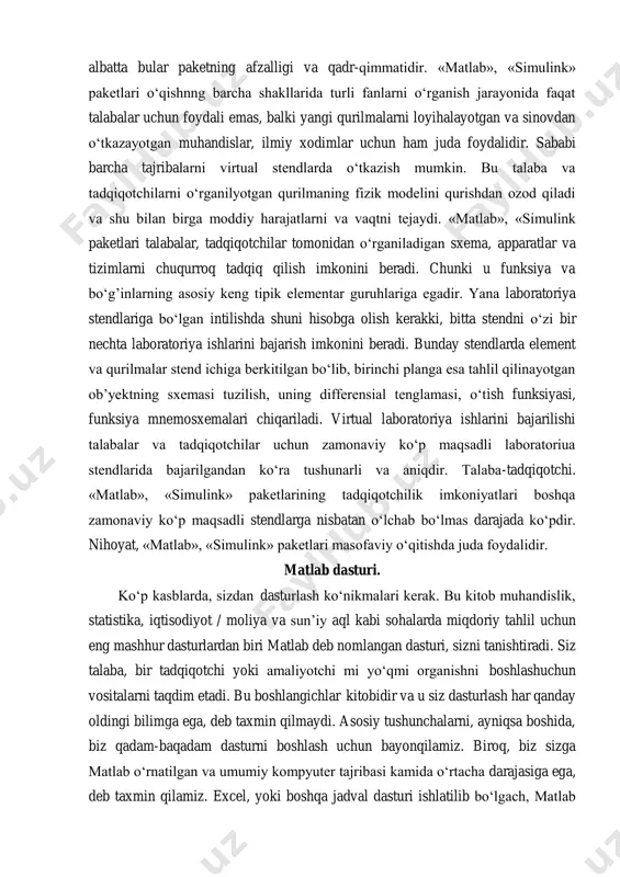 iga egadir. yana laboratoriya stendlariga bo‘lgan intilishda shuni hisobga olish kerakki, bitta stendni o‘zi bir nechta laboratoriya ishlarini bajarish imkonini beradi. bunday stendlarda element va qurilmalar stend ichiga berkitilgan bo‘lib, birinchi planga esa tahlil qilinayotgan ob’yektning sxemasi tuzilish, uning differensial tenglamasi, o‘tish funksiyasi, funksiya mnemosxemalari chiqariladi. virtual laboratoriya ishlarini bajarilishi talabalar va tadqiqotchilar uchun zamonaviy ko‘p maqsadli laboratoriua stendlarida bajarilgandan ko‘ra tushunarli va aniqdir. talaba-tadqiqotchi. «matlab», «simulink» paketlarining tadqiqotchilik imkoniyatlari boshqa zamonaviy ko‘p maqsadli stendlarga nisbatan o‘lchab bo‘lmas darajada ko‘pdir. nihoyat, «matlab», «simulink» paketlari masofaviy o‘qitishda juda foydalidir. matlab dasturi. ko‘p kasblarda, sizdan dasturlash ko‘nikmalari kerak. bu kitob muhandislik, statistika, iqtisodiyot / moliya va sun’iy aql kabi sohalarda miqdoriy tahlil uchun eng mashhur dasturlardan biri matlab deb nomlangan dasturi, sizni tanishtiradi. siz talaba, bir tadqiqotchi yoki amaliyotchi mi yo‘qmi organishni boshlashuchun vositalarni taqdim etadi. bu boshlangichlar kitobidir va u siz dasturlash har qanday oldingi bilimga ega, deb taxmin qilmaydi. asosiy …