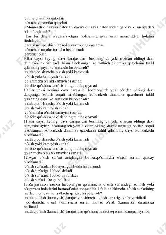 qtisodiy mazmunga ega emas o’rtacha darajalar turlicha hisoblanadi barchasi bilan 9.har qaysi keyingi davr darajasidan boshlang`ich yoki o’zidan oldingi davr darajasini ayirish yo’li bilan hisoblangan ko’rsatkich dinamika qatorlarini taxlil qilishning qaysi ko’rsatkichi hisoblanadi? mutlaq qo’shimcha o’sish yoki kamayish o’sish yoki kamayish sur`ati qo’shimcha o’sish(kamayish) sur`ati bir foiz qo’shimcha o’sishning mutlaq qiymati 10.har qaysi keyingi davr darajasini boshlang`ich yoki o’zidan oldingi davr darajasiga bo’lish orqali hisoblangan ko’rsatkich dinamika qatorlarini tahlil qilishning qaysi ko’rsatkichi hisoblanadi? mutlaq qo’shimcha o’sish yoki kamayish o’sish yoki kamayish sur`ati qo’shimcha o’sish(kamayish) sur`ati bir foiz qo’shimcha o’sishning mutlaq qiymati 11.har qaysi keyingi davr darajasidan boshlang`ich yoki o’zidan oldingi davr darajasini ayirib, boshlang`ich yoki o’zidan oldingi davr darajasiga bo’lish orqali hisoblangan ko’rsatkich dinamika qatorlarini tahlil qilishning qaysi ko’rsatkichi hisoblanadi? mutlaq qo’shimcha o’sish yoki kamayish o’sish yoki kamayish sur`ati bir foiz qo’shimcha o’sishning mutlaq qiymati qo’shimcha o’sish(kamayish) sur`ati 12.agar o’sish sur`ati aniqlangan bo’lsa,qo’shimcha o’sish sur`ati qanday hisoblanadi? o’sish sur`atidan 100 …