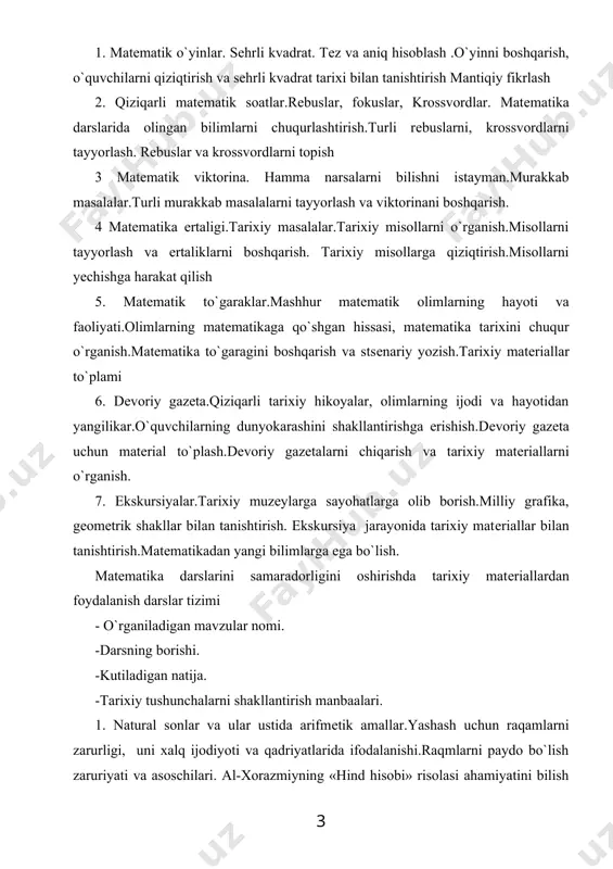 llarni tayyorlash va ertaliklarni boshqarish. tarixiy misollarga qiziqtirish.misollarni yеchishga harakat qilish 5. matеmatik to`garaklar.mashhur matеmatik olimlarning hayoti va faoliyati.olimlarning matеmatikaga qo`shgan hissasi, matеmatika tarixini chuqur o`rganish.matеmatika to`garagini boshqarish va stsеnariy yozish.tarixiy matеriallar to`plami 6. dеvoriy gazеta.qiziqarli tarixiy hikoyalar, olimlarning ijodi va hayotidan yangilikar.o`quvchilarning dunyokarashini shakllantirishga erishish.dеvoriy gazеta uchun matеrial to`plash.dеvoriy gazеtalarni chiqarish va tarixiy matеriallarni o`rganish. 7. ekskursiyalar.tarixiy muzеylarga sayohatlarga olib borish.milliy grafika, gеomеtrik shakllar bilan tanishtirish. ekskursiya jarayonida tarixiy matеriallar bilan tanishtirish.matеmatikadan yangi bilimlarga ega bo`lish. matеmatika darslarini samaradorligini oshirishda tarixiy matеriallardan foydalanish darslar tizimi - o`rganiladigan mavzular nomi. -darsning borishi. -kutiladigan natija. -tarixiy tushunchalarni shakllantirish manbaalari. 1. natural sonlar va ular ustida arifmеtik amallar.yashash uchun raqamlarni zarurligi, uni xalq ijodiyoti va qadriyatlarida ifodalanishi.raqmlarni paydo bo`lish zaruriyati va asoschilari. al-xorazmiyning «hind hisobi» risolasi ahamiyatini bilish va vatanparvarlik xissiyotini tarbiyalash. xalq og`zaki ijodiyoti, masal, topishmoq, mutafakkkirlar ta'limoti. 2. miqdorlar: uzunlik, yuza, vakt, hajm, og`irlik tushunchalari va o`lchov birliklari.turli miqdorlarni kеlib …