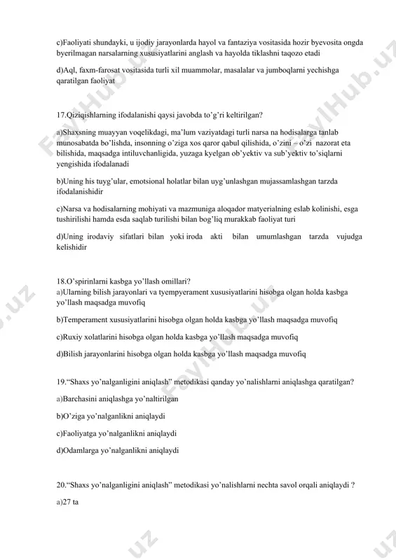 d)bilish jarayonlarini hisobga olgan holda kasbga yo’llash maqsadga muvofiq 19.“shaxs yo’nalganligini aniqlash” metodikasi qanday yo’nalishlarni aniqlashga qaratilgan? a)barchasini aniqlashga yo’naltirilgan b)o’ziga yo’nalganlikni aniqlaydi c)faoliyatga yo’nalganlikni aniqlaydi d)odamlarga yo’nalganlikni aniqlaydi 20.“shaxs yo’nalganligini aniqlash” metodikasi yo’nalishlarni nechta savol orqali aniqlaydi ? a)27 ta b)30 ta c)100 ta d)15 ta 21.“qiziqishlar xaritasi” metodikasi qiziqishlarning nechta turini aniqlashga qaratilgan? a)29 ta b)20 ta c)15 ta d)45 ta 22.“qiziqishlar xaritasi” myetodikasi shaxsning qiziqishlarini nechta savol orqali aniqlaydi ? a)174 ta b)200 ta c)150 ta )d50 ta 23. “differentsial-diagnostik surovnoma” myetodikasi kasblarning nyechta turini aniqlashga qaratilgan? a)5 ta b)30 ta c)10 ta d)15 ta 24.“differentsial-diagnostik so’rovnoma” metodikasi shaxsning kasbga moyilligini nechta savol orqali aniqlaydi ? a)20 ta b)30 ta c)40 ta d)50 ta 25.o’quvchilarga akademik litsey yoki kasb xunar kollejiga tavsiyanoma berish qaysi mutaxassis vazifasiga kiradi? a)psixolog b)proforiyentator c)defektolog d)vrach 26.psixika va uning namoyon bo’lish shakllari: a)psixik jarayonlar, psixologik xolatlar, shaxs xususiyatlari b)psixik jarayonlar, psixologik xolatlar, …