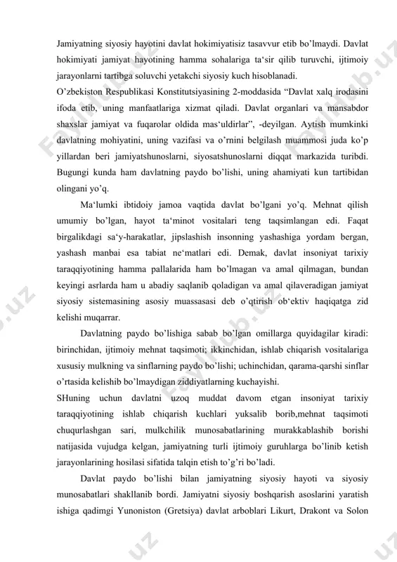 kkablashib borishi natijasida vujudga kelgan, jamiyatning turli ijtimoiy guruhlarga bo’linib ketish jarayonlarining hosilasi sifatida talqin etish to’g’ri bo’ladi. davlat paydo bo’lishi bilan jamiyatning siyosiy hayoti va siyosiy munosabatlari shakllanib bordi. jamiyatni siyosiy boshqarish asoslarini yaratish ishiga qadimgi yunoniston (gretsiya) davlat arboblari likurt, drakont va solon qonunlari noyob manba hisoblanadi. eramizdan avvalgi ix-viii asrlarda likurt sparta davlat tizimlari haqida qonunlar ishlab chiqib, uni amalga oshirdi va siyosiy hokimiyat muassasalarini vujudga keltirdi. yoki bo’lmasa qadimgi afina davlatining arxonti (oliy hukmdori) drakont eramizdan avvalgi 621 yilda afina davlatini huquqiy poydevorini tuzgan edi. lekin bu qonunlar o’ta berahm va shavqatsiz mazmunda amal qilganligi to’fayli tarixda “drakon (ajdarho) qonunlari” deb salbiy baholangan. bularga nisbatan eramizdan avvalgi 645-559 yillarda yashagan qadimgi yunon donishmandi solon mohiyatli islohotlar o’tkazib, yer bo’yicha qoldiq qarzlarni bekor qildi, yerga egalik qilish yuqori miqdorini belgilab berdi. u moddiy mulklarning mavqelariga qarab fuqarolarni toifalarga ajratgan. x1 asrning allomasi va davlat arbobi nizom ul-mulk …