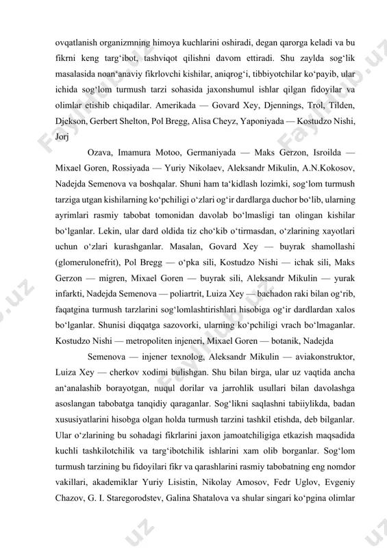 r. shunisi diqqatga sazovorki, ularning ko‘pchiligi vrach bo‘lmaganlar. kostudzo nishi — metropoliten injeneri, mixael goren — botanik, nadejda semenova — injener texnolog, aleksandr mikulin — aviakonstruktor, luiza xey — cherkov xodimi bulishgan. shu bilan birga, ular uz vaqtida ancha an‘analashib borayotgan, nuqul dorilar va jarrohlik usullari bilan davolashga asoslangan tabobatga tanqidiy qaraganlar. sog‘likni saqlashni tabiiylikda, badan xususiyatlarini hisobga olgan holda turmush tarzini tashkil etishda, deb bilganlar. ular o‘zlarining bu sohadagi fikrlarini jaxon jamoatchiligiga etkazish maqsadida kuchli tashkilotchilik va targ‘ibotchilik ishlarini xam olib borganlar. sog‘lom turmush tarzining bu fidoyilari fikr va qarashlarini rasmiy tabobatning eng nomdor vakillari, akademiklar yuriy lisistin, nikolay amosov, fedr uglov, evgeniy chazov, g. i. staregorodstev, galina shatalova va shular singari ko‘pgina olimlar ko‘llab-kuvvatlaganlar xamda ularning takliflarini uz turmushlarida kullaganlar. akademik yu. lisistin uzok, yillardagi ilmiy izlanishlar hamda bu sohadagi mavjud fikr va mulohazalarni umumlashtirib, kishilar sog‘ligi 50—55% ularning turmush tarziga, 20—25% irsiy omillarga, 15—20% atrof-muhitga bog‘liq, tibbiy …