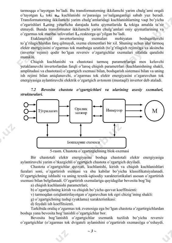 tr energiyasini o’zgarmas tok manbaiga uzatish (to’g’rilagich rejimi)ga va aksincha (invertor rejimi) qodir bo’lgan reversiv o’zgartgichlar sxemalari sifatida qaralishi mumkin. chiqish kuchlanishi va chastotasi tarmoq parametrlariga mos keluvchi yetaklanuvchi invertorlardan farqli o’laroq chiqish parametrlari (kuchlanishning shakli, amplitudasi va chastotasi) o’zgartgich sxemasi bilan, boshqarish sistemasi bilan va uning ish rejimi bilan aniqlanuvchi, o’zgarmas tok elektr energiyasini o’zgaruvchan tok energiyasiga aylantiruvchi elektrik o’zgartgich avtonom (mustaqil) invertor deb ataladi. 7.2 bevosita chastota o‘zgartgichlari va ularining asosiy sxemalari, strukturalari. 5-rasm. chastota o’zgartirgichning blok-sxemasi bir chastotali elektr energiyasini boshqa chastotali elektr energiyasiga aylantiruvchi yarim o’tkazgichli o’zgartgich chastota o’zgartgich deyiladi. chastota o’zgartgichlar quvvati, kuchlanishi, kirish va chiqish kuchlanishlari fazalari soni, o’zgartirish sxemasi va shu kabilar bo’yicha klassifikatsiyalanadi. o’zgartgichning ishlashi va uning texnik-iqtisodiy xarakteristikalari asosan o’zgartirish sxemasi bilan belgilanadi. o’zgartirish sxemalariga quyidagilar bevosita bog’liq: a) chiqish kuchlanishi parametrlari; b) o’zgartgichning kirish va chiqish bo’yicha quvvat koeffitsienti: v) tarmoqdan oziqlantirilayotgan o’zgaruvchan tok egri chizig’ining shakli: g) o’zgartgichning tashqi …