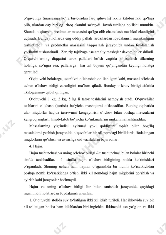 ikkinchi stakan bilan har ikki idishdagi suv o‘lchanadi. bu holatda katta idishdagi suv 4 stakan, kichik stakandagi suv 2 stakan chiqadi. ya’ni xulosa qilinadi. endi o‘qituvchi katta idishdagi suvni ikkinchi stakan bilan, kichik idishdagi suvni birinchi stakan bilan o‘lchashni topshiradi. yakunlarni muhokama qilish o‘quvchilarni shunday xulosalarga olib keladiki, idishlardagi suv hajmini o‘lchash va taqqoslash uchun bitta o‘lchov birligidan bitta stakandan foydalanish zarur ekan. bu holatda uzunlikni santimetr bilan, massani esa kilogramlar bilan o‘lchashni misol keltirib, hajmni o‘lchash uchun litrdan o‘lchov birligi sifatida foydalanishni tushuntiradi. 2. suvli ikki idishdan biri kengroq ikkinchisi uzunchoq bo‘lib, ikkinchisidagi suvning balandligi birinchisiga nisbatan yuqoriroq. o‘qituvchi savol beradi: «bu idishlarning qaysi birida suv ko‘proq?». javoblar turlicha bo‘ladi. qaysi idishda suv ko‘proq ekanligini hal etish kerak. o‘quvchilarning o‘zlari idishlardagi suvni o‘lchash uchun uchinchi idishdan foydalanishni taklif etadi. bolalar suvni o‘lchash jarayonida har ikkala idishda ham bir xil hajmdagi bir xil suv bor degan fikrlarga kelishlari ham mumkin. …