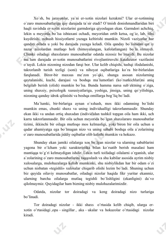 ganligi kabilarni «tushuna» boshlaydilar. shuningdek, yosh oilada er-xotinlarning o`zaro munosabatlari rivojlanishining o`ziga xos qonuniyatlari, ayniqsa, yosh o`zbek oilasida uning etnik, hududiy xususiyatlaridan kelib chiqqan holda yosh kelin va kuyovning yangi ijtimoiy sharoitlarga moslashishi jarayoni bilan bog`liq qiyinchiliklar, er-xotin munosabatlarida nizoli vaziyatlar yuzaga kelishi mumkin. afsuski, bunday jarayonlar deyarli har bir oila uchun muqarrar bo`lgan va aksariyat yoshlar oila qurish arafasida o`z nikohlaridan kutmagan jarayonlardir. xo`sh, bu jarayonlar, ya`ni er-xotin nizolari kerakmi? ular er-xotinning o`zaro munosabatlariga qay darajada ta`sir etadi? o`tmish donishmandlaridan biri haqli ravishda er-xotin nizolarini garmdoriga qiyoslagan ekan. garmdori achchiq, lekin u meyorda bo`lsa ishtaxani ochadi, meyoridan ortib ketsa, og`iz, lab, tilni kuydirishi, nohush hissiyotlarni yuzaga keltirishi mumkin. nizoli vaziyatlar har qanday oilada u yoki bu darajada yuzaga keladi. oila qanday bo`lishidan qat`iy nazar nizolardan mutlaqo holi (himoyalangan, kafolatlangan) bo`la olmaydi. chunki oiladagi shaxslararo munosabatlar odatda nizosiz bo`lmaydi. bu nizolar ma`lum darajada er-xotin munosabatlarini rivojlantiruvchi katalizator vazifasini o`taydi. lekin …