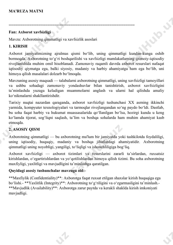 liqni saqlash, ta’lim va boshqa sohalarda ham muhim ahamiyat kasb etmoqda. 2. asosiy qism axborotning qimmatligi — bu axborotning ma'lum bir jamiyatda yoki tashkilotda foydaliligi, uning iqtisodiy, huquqiy, madaniy va boshqa jihatlardagi ahamiyatidir. axborotning qimmatligi uning noyobligi, yangiligi, to‘liqligi va ishonchliligiga bog‘liq. axborot xavfsizligi — axborot tizimlari va resurslarini zararli ta’sirlardan, ruxsatsiz kirishlardan, o‘zgartirishlardan va yo‘qotilishlardan himoya qilish tizimi. bu soha axborotning maxfiyligi, yaxlitligi va mavjudligini ta’minlashga qaratilgan. quyidagi asosiy tushunchalar mavzuga oid:- **maxfiylik (confidentiality)**: axborotga faqat ruxsat etilgan shaxslar kirish huquqiga ega bo‘lishi.- **yaxlitlik (integrity)**: axborotning to‘g‘riligini va o‘zgarmasligini ta’minlash.- **mavjudlik (availability)**: axborotga zarur paytda va kerakli shaklda kirish imkoniyati mavjudligi. - **xavf (threat)**: axborot tizimiga zarar yetkazishi mumkin bo‘lgan har qanday omil. - **zarar (damage)**: axborot resurslariga yetkazilgan zarar yoki yo‘qotish. zamonaviy yondashuvlarda axborot xavfsizligi faqat texnik vositalar bilan cheklanmay, balki tashkiliy, huquqiy va inson omilini ham hisobga oladi. masalan, iso/iec 27001 standarti axborot xavfsizligini boshqarish tizimini yaratish …