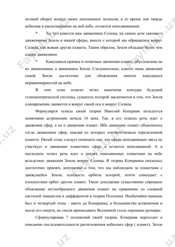 иями земли и нашей сферы, вместе с которой мы обращаемся вокруг солнца, как всякая другая планета. таким образом, земля обладает более чем одним движением. * кажущиеся прямые и попятные движения планет, обусловлены не их движениями, а движением земли. следовательно, одного лишь движения самой земли достаточно для объяснения многих кажущихся неравномерностей на небе. в этих семи тезисах четко намечены контуры будущей гелиоцентрической системы, сущность которой заключается в том, что земля одновременно движется и вокруг своей оси и вокруг солнца. формулируя тезисы своей теории николай коперник пользуется понятиями астрономии начала 16 века. так, в его тезисах речь идет о движении сфер, а не о движении планет. ибо движение планет объяснялось тогда движением сфер, каждая из которых соответствовала определенной планете. пятый тезис следует понимать как, что сфера неподвижных звезд не участвует в движении планетных сфер, а остается неподвижной. а в последнем тезисе речь идет о петлях описываемых планетами на небе вследствие движения земли …