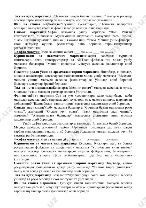 фаолиятлар олиб борилди. санъат марказида: ушбу марказда ҳафта давомида тарбияланувчиларга “байроқча бўяш”, “дўстларим учун тешик кулча”, “гуллар”, “елимдан байроқча” мавзусида фаолият олиб бориш. 2-ҳафта мавзуси: менинг шаҳрим. (_____ 2019 йилдан, _____ 2019 йилгача) қуриш-ясаш ва математика марказида:ҳафта давомида ушбу марказда тарбияланувчиларга “дўкон қурамиз” мавзу асосида қурилиш ғиштчалари, лего ва конструкторлардан фойдаланиб болаларга қурилиш ишлари ўргатилди. сюжетли ролли ўйин ва драммалаштириш марказида:“магазин-магазин ўйини” мавзуси асосида ушбу марказда ниқоблар, кийимлар, ошхона анжомлари, совғалардан фойдаланиб фаолиятлар ўтказилди. тил ва нутқ марказида: “тошкент шаҳри билан тинишиш” мавзуси расмлар асосида тарбияланувчилар билан мавзуга мос суҳбатлар ўтказилди. фан ва табиат марказида:“сувнинг хусиятлари”, “тошкент истирохат боғлари” мавзулар асосида фаолиятлар ўз вақтида олиб борилди. санъат марказида:ҳафта давомида ушбу марказда “лой. рангли коптокчалар”, “елимлаш. мустақиллик шартлари” мавзусида расм чизиш, “расм. бизнинг кўчамиз”, апликация жамоа иши, “расм. менинг уйим фаввора” каби мавзулар бўйича фаолиятлар олиб борилиб тарбияланувчилар рағбатлантирилди. 3-ҳафта мавзуси: мен ва менинг оилам (_____ 2019 йилдан, _____ 2019 йилгача) …